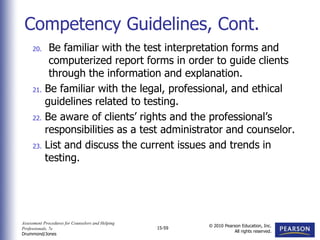 Assessment Procedures for Counselors and Helping
Professionals, 7e
Drummond/Jones
© 2010 Pearson Education, Inc.
All rights reserved.
15-59
20. Be familiar with the test interpretation forms and
computerized report forms in order to guide clients
through the information and explanation.
21. Be familiar with the legal, professional, and ethical
guidelines related to testing.
22. Be aware of clients’ rights and the professional’s
responsibilities as a test administrator and counselor.
23. List and discuss the current issues and trends in
testing.
Competency Guidelines, Cont.
 