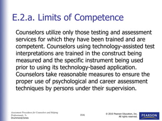 Assessment Procedures for Counselors and Helping
Professionals, 7e
Drummond/Jones
© 2010 Pearson Education, Inc.
All rights reserved.
15-6
Counselors utilize only those testing and assessment
services for which they have been trained and are
competent. Counselors using technology-assisted test
interpretations are trained in the construct being
measured and the specific instrument being used
prior to using its technology-based application.
Counselors take reasonable measures to ensure the
proper use of psychological and career assessment
techniques by persons under their supervision.
E.2.a. Limits of Competence
 