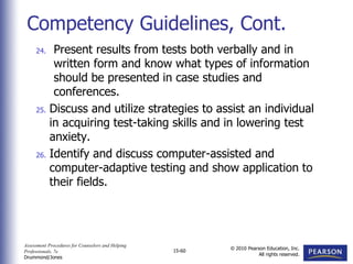 Assessment Procedures for Counselors and Helping
Professionals, 7e
Drummond/Jones
© 2010 Pearson Education, Inc.
All rights reserved.
15-60
24. Present results from tests both verbally and in
written form and know what types of information
should be presented in case studies and
conferences.
25. Discuss and utilize strategies to assist an individual
in acquiring test-taking skills and in lowering test
anxiety.
26. Identify and discuss computer-assisted and
computer-adaptive testing and show application to
their fields.
Competency Guidelines, Cont.
 