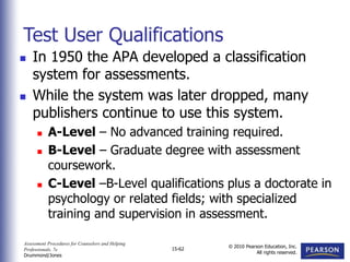 Assessment Procedures for Counselors and Helping
Professionals, 7e
Drummond/Jones
© 2010 Pearson Education, Inc.
All rights reserved.
15-62
 In 1950 the APA developed a classification
system for assessments.
 While the system was later dropped, many
publishers continue to use this system.
 A-Level – No advanced training required.
 B-Level – Graduate degree with assessment
coursework.
 C-Level –B-Level qualifications plus a doctorate in
psychology or related fields; with specialized
training and supervision in assessment.
Test User Qualifications
 