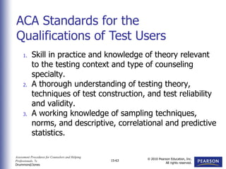 Assessment Procedures for Counselors and Helping
Professionals, 7e
Drummond/Jones
© 2010 Pearson Education, Inc.
All rights reserved.
15-63
1. Skill in practice and knowledge of theory relevant
to the testing context and type of counseling
specialty.
2. A thorough understanding of testing theory,
techniques of test construction, and test reliability
and validity.
3. A working knowledge of sampling techniques,
norms, and descriptive, correlational and predictive
statistics.
ACA Standards for the
Qualifications of Test Users
 