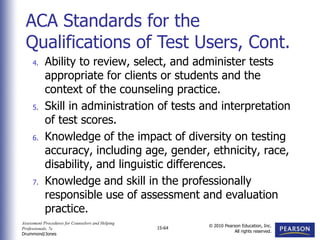 Assessment Procedures for Counselors and Helping
Professionals, 7e
Drummond/Jones
© 2010 Pearson Education, Inc.
All rights reserved.
15-64
4. Ability to review, select, and administer tests
appropriate for clients or students and the
context of the counseling practice.
5. Skill in administration of tests and interpretation
of test scores.
6. Knowledge of the impact of diversity on testing
accuracy, including age, gender, ethnicity, race,
disability, and linguistic differences.
7. Knowledge and skill in the professionally
responsible use of assessment and evaluation
practice.
ACA Standards for the
Qualifications of Test Users, Cont.
 