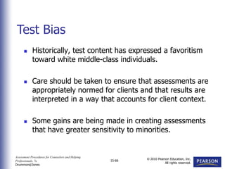 Assessment Procedures for Counselors and Helping
Professionals, 7e
Drummond/Jones
© 2010 Pearson Education, Inc.
All rights reserved.
15-66
 Historically, test content has expressed a favoritism
toward white middle-class individuals.
 Care should be taken to ensure that assessments are
appropriately normed for clients and that results are
interpreted in a way that accounts for client context.
 Some gains are being made in creating assessments
that have greater sensitivity to minorities.
Test Bias
 