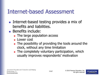 Assessment Procedures for Counselors and Helping
Professionals, 7e
Drummond/Jones
© 2010 Pearson Education, Inc.
All rights reserved.
15-67
 Internet-based testing provides a mix of
benefits and liabilities.
 Benefits include:
 The large population access
 Lower cost
 The possibility of providing the tools around the
clock, without any time limitation
 The completely voluntary participation, which
usually improves respondents’ motivation
Internet-based Assessment
 