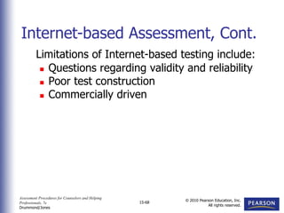 Assessment Procedures for Counselors and Helping
Professionals, 7e
Drummond/Jones
© 2010 Pearson Education, Inc.
All rights reserved.
15-68
Limitations of Internet-based testing include:
 Questions regarding validity and reliability
 Poor test construction
 Commercially driven
Internet-based Assessment, Cont.
 