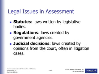 Assessment Procedures for Counselors and Helping
Professionals, 7e
Drummond/Jones
© 2010 Pearson Education, Inc.
All rights reserved.
15-69
 Statutes: laws written by legislative
bodies.
 Regulations: laws created by
government agencies.
 Judicial decisions: laws created by
opinions from the court, often in litigation
cases.
Legal Issues in Assessment
 