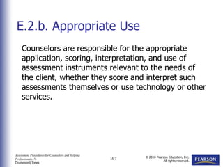 Assessment Procedures for Counselors and Helping
Professionals, 7e
Drummond/Jones
© 2010 Pearson Education, Inc.
All rights reserved.
15-7
Counselors are responsible for the appropriate
application, scoring, interpretation, and use of
assessment instruments relevant to the needs of
the client, whether they score and interpret such
assessments themselves or use technology or other
services.
E.2.b. Appropriate Use
 