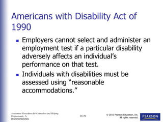 Assessment Procedures for Counselors and Helping
Professionals, 7e
Drummond/Jones
© 2010 Pearson Education, Inc.
All rights reserved.
15-70
 Employers cannot select and administer an
employment test if a particular disability
adversely affects an individual’s
performance on that test.
 Individuals with disabilities must be
assessed using “reasonable
accommodations.”
Americans with Disability Act of
1990
 
