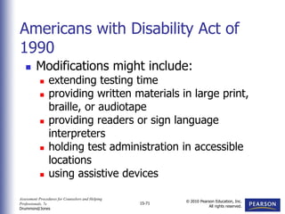 Assessment Procedures for Counselors and Helping
Professionals, 7e
Drummond/Jones
© 2010 Pearson Education, Inc.
All rights reserved.
15-71
 Modifications might include:
 extending testing time
 providing written materials in large print,
braille, or audiotape
 providing readers or sign language
interpreters
 holding test administration in accessible
locations
 using assistive devices
Americans with Disability Act of
1990
 