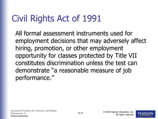 Assessment Procedures for Counselors and Helping
Professionals, 7e
Drummond/Jones
© 2010 Pearson Education, Inc.
All rights reserved.
15-72
All formal assessment instruments used for
employment decisions that may adversely affect
hiring, promotion, or other employment
opportunity for classes protected by Title VII
constitutes discrimination unless the test can
demonstrate “a reasonable measure of job
performance.”
Civil Rights Act of 1991
 