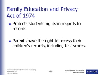 Assessment Procedures for Counselors and Helping
Professionals, 7e
Drummond/Jones
© 2010 Pearson Education, Inc.
All rights reserved.
15-73
 Protects students rights in regards to
records.
 Parents have the right to access their
children’s records, including test scores.
Family Education and Privacy
Act of 1974
 