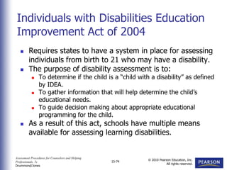 Assessment Procedures for Counselors and Helping
Professionals, 7e
Drummond/Jones
© 2010 Pearson Education, Inc.
All rights reserved.
15-74
 Requires states to have a system in place for assessing
individuals from birth to 21 who may have a disability.
 The purpose of disability assessment is to:
 To determine if the child is a “child with a disability” as defined
by IDEA.
 To gather information that will help determine the child’s
educational needs.
 To guide decision making about appropriate educational
programming for the child.
 As a result of this act, schools have multiple means
available for assessing learning disabilities.
Individuals with Disabilities Education
Improvement Act of 2004
 
