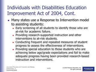 Assessment Procedures for Counselors and Helping
Professionals, 7e
Drummond/Jones
© 2010 Pearson Education, Inc.
All rights reserved.
15-75
 Many states use a Response to Intervention model
to assisting students:
 Early screening of all students to identify those who are
at-risk for academic failure.
 Providing research-supported instruction and other
interventions to at-risk students.
 Conducting frequent and repeated measures of student
progress to assess the effectiveness of interventions.
 Providing special education to those students who are
achieving below age/grade expectations and fail to make
adequate progress having been provided research-based
instruction and interventions.
Individuals with Disabilities Education
Improvement Act of 2004, Cont.
 