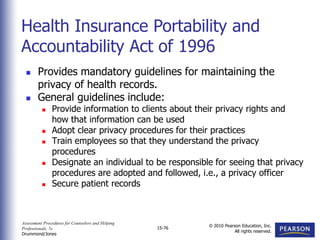 Assessment Procedures for Counselors and Helping
Professionals, 7e
Drummond/Jones
© 2010 Pearson Education, Inc.
All rights reserved.
15-76
 Provides mandatory guidelines for maintaining the
privacy of health records.
 General guidelines include:
 Provide information to clients about their privacy rights and
how that information can be used
 Adopt clear privacy procedures for their practices
 Train employees so that they understand the privacy
procedures
 Designate an individual to be responsible for seeing that privacy
procedures are adopted and followed, i.e., a privacy officer
 Secure patient records
Health Insurance Portability and
Accountability Act of 1996
 