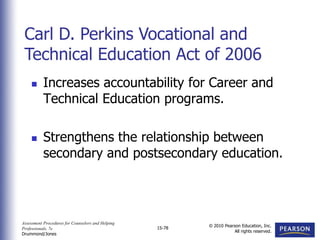 Assessment Procedures for Counselors and Helping
Professionals, 7e
Drummond/Jones
© 2010 Pearson Education, Inc.
All rights reserved.
15-78
 Increases accountability for Career and
Technical Education programs.
 Strengthens the relationship between
secondary and postsecondary education.
Carl D. Perkins Vocational and
Technical Education Act of 2006
 