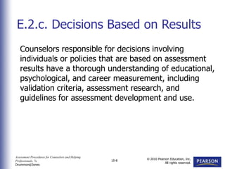 Assessment Procedures for Counselors and Helping
Professionals, 7e
Drummond/Jones
© 2010 Pearson Education, Inc.
All rights reserved.
15-8
Counselors responsible for decisions involving
individuals or policies that are based on assessment
results have a thorough understanding of educational,
psychological, and career measurement, including
validation criteria, assessment research, and
guidelines for assessment development and use.
E.2.c. Decisions Based on Results
 