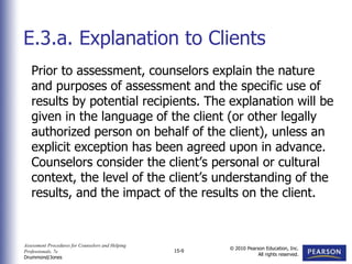 Assessment Procedures for Counselors and Helping
Professionals, 7e
Drummond/Jones
© 2010 Pearson Education, Inc.
All rights reserved.
15-9
Prior to assessment, counselors explain the nature
and purposes of assessment and the specific use of
results by potential recipients. The explanation will be
given in the language of the client (or other legally
authorized person on behalf of the client), unless an
explicit exception has been agreed upon in advance.
Counselors consider the client’s personal or cultural
context, the level of the client’s understanding of the
results, and the impact of the results on the client.
E.3.a. Explanation to Clients
 
