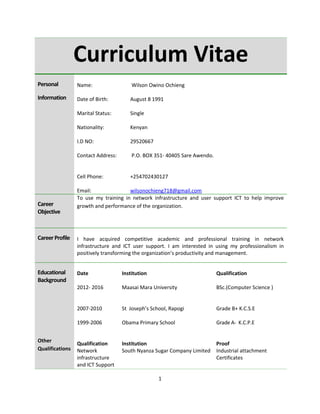 Curriculum Vitae
Personal
Information
Name:
Date of Birth:
Marital Status:
Nationality:
I.D NO:
Contact Address:
Cell Phone:
Email:
Wilson Owino Ochieng
August 8 1991
Single
Kenyan
29520667
P.O. BOX 351- 40405 Sare Awendo.
+254702430127
wilsonochieng718@gmail.com
Career
Objective
To use my training in network infrastructure and user support ICT to help improve
growth and performance of the organization.
CareerProfile I have acquired competitive academic and professional training in network
infrastructure and ICT user support. I am interested in using my professionalism in
positively transforming the organization’s productivity and management.
Educational
Background
Other
Qualifications
Date
2012- 2016
2007-2010
1999-2006
Qualification
Network
infrastructure
and ICT Support
Institution
Maasai Mara University
St Joseph’s School, Rapogi
Obama Primary School
Institution
South Nyanza Sugar Company Limited
Qualification
BSc.(Computer Science )
Grade B+ K.C.S.E
Grade A- K.C.P.E
Proof
Industrial attachment
Certificates
1
 