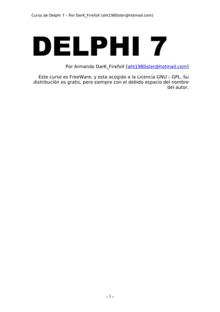 Curso de Delphi 7 – Por DarK_FirefoX (aht1980ster@hotmail.com)




DELPHI 7         Por Armando DarK_FirefoX [aht1980ster@hotmail.com]

  Este curso es FreeWare, y esta acogido a la Licencia GNU – GPL. Su
distribución es gratis, pero siempre con el debido espacio del nombre
                                                            del autor.




                                      -1-
 