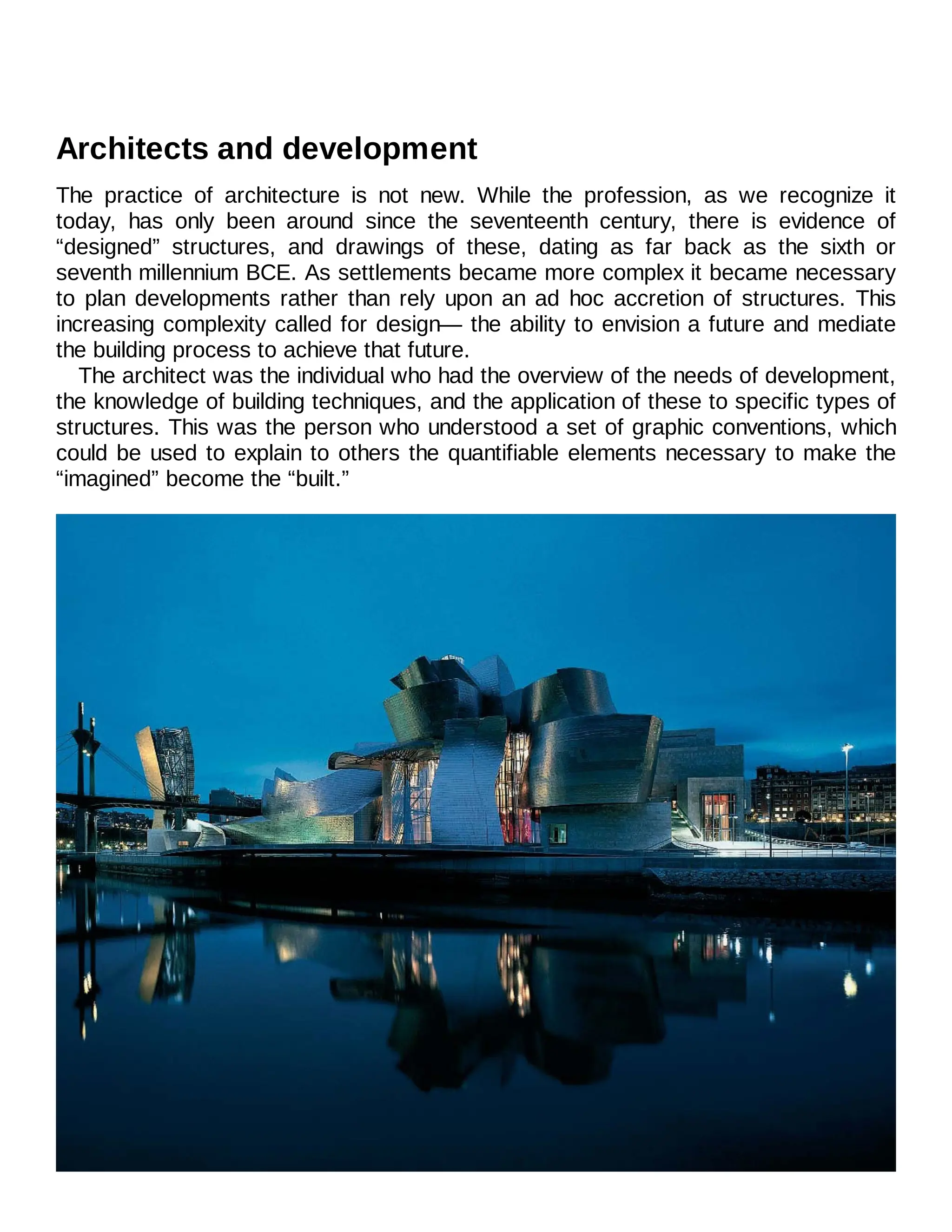 Architects and development
The practice of architecture is not new. While the profession, as we recognize it
today, has only been around since the seventeenth century, there is evidence of
“designed” structures, and drawings of these, dating as far back as the sixth or
seventh millennium BCE. As settlements became more complex it became necessary
to plan developments rather than rely upon an ad hoc accretion of structures. This
increasing complexity called for design— the ability to envision a future and mediate
the building process to achieve that future.
The architect was the individual who had the overview of the needs of development,
the knowledge of building techniques, and the application of these to specific types of
structures. This was the person who understood a set of graphic conventions, which
could be used to explain to others the quantifiable elements necessary to make the
“imagined” become the “built.”
 