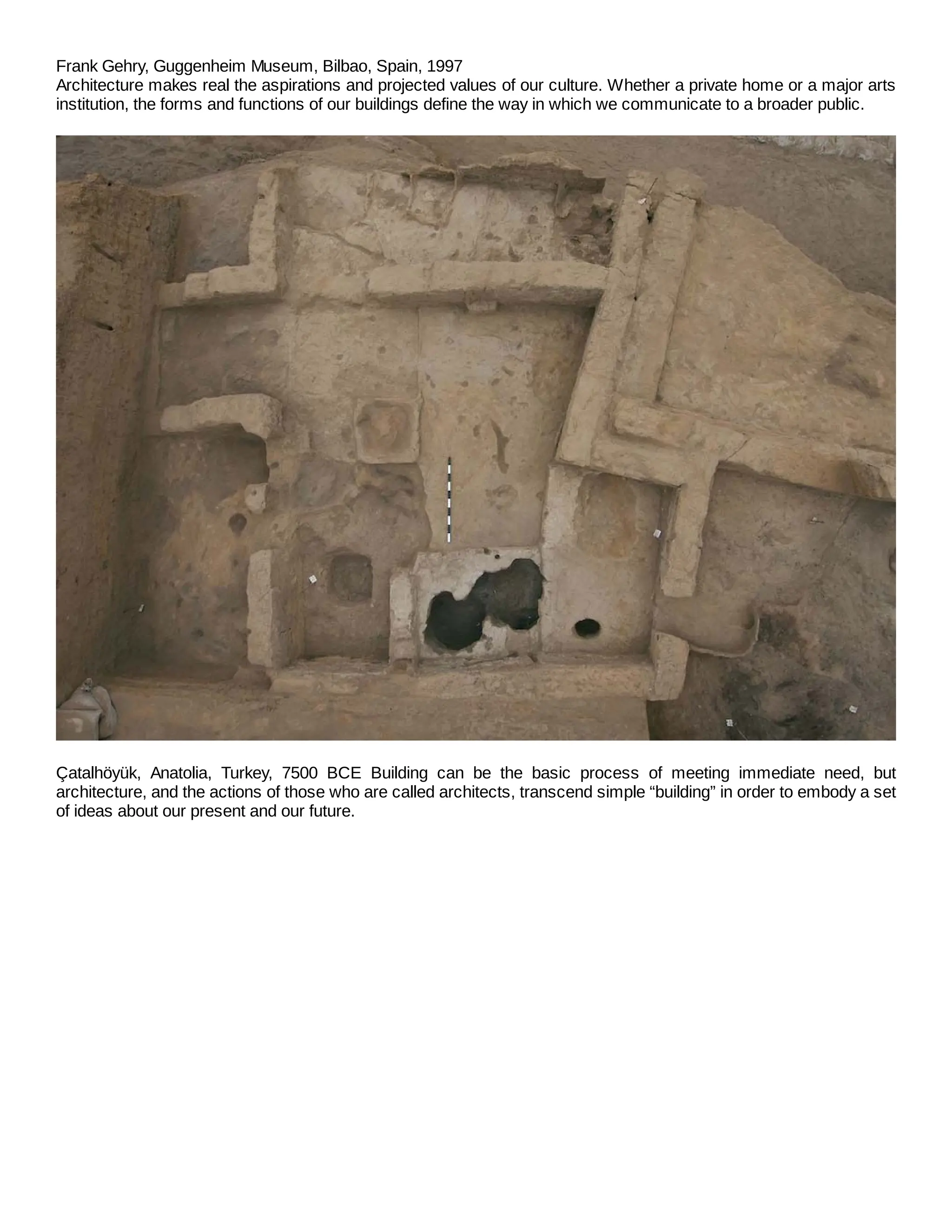 Frank Gehry, Guggenheim Museum, Bilbao, Spain, 1997
Architecture makes real the aspirations and projected values of our culture. Whether a private home or a major arts
institution, the forms and functions of our buildings define the way in which we communicate to a broader public.
Çatalhöyük, Anatolia, Turkey, 7500 BCE Building can be the basic process of meeting immediate need, but
architecture, and the actions of those who are called architects, transcend simple “building” in order to embody a set
of ideas about our present and our future.
 