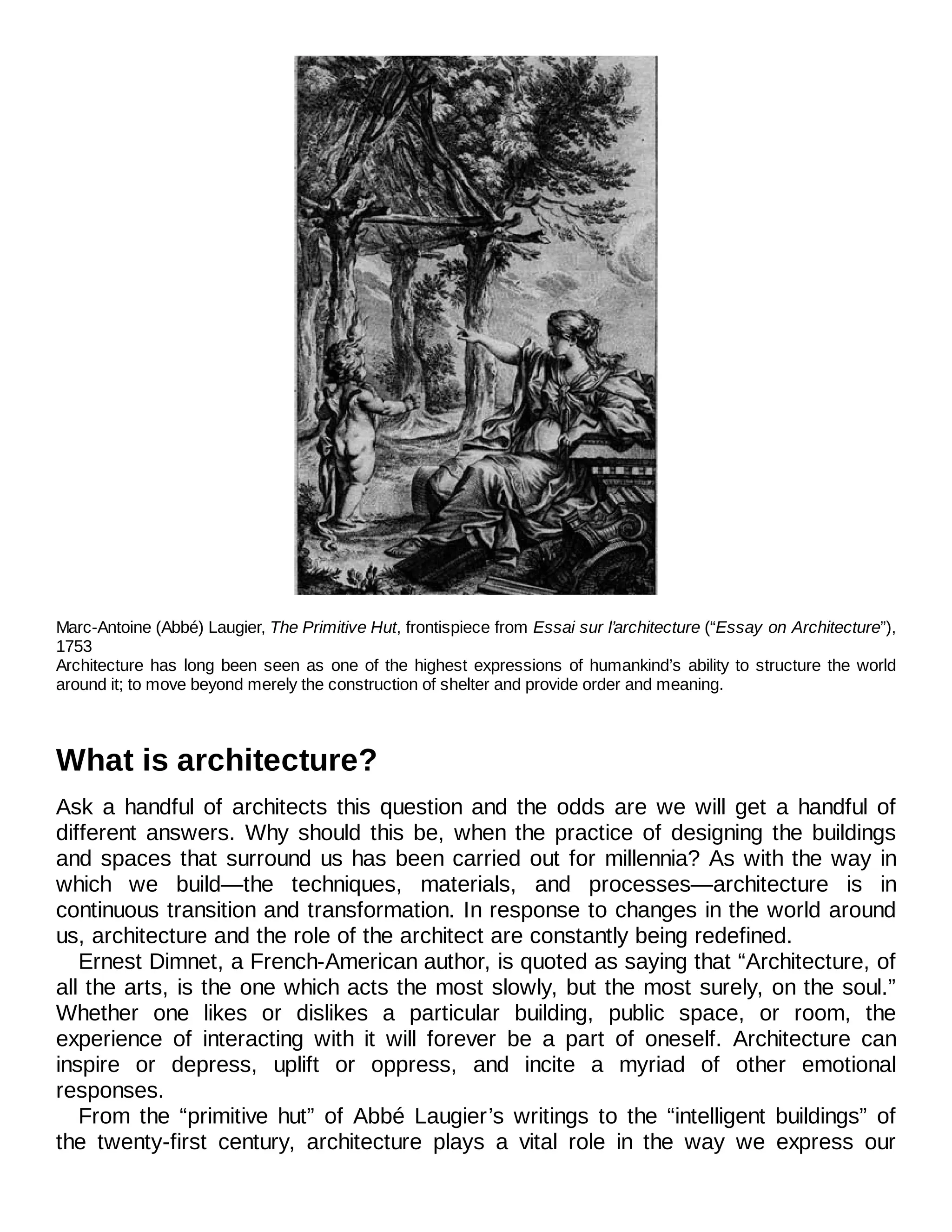 Marc-Antoine (Abbé) Laugier, The Primitive Hut, frontispiece from Essai sur l’architecture (“Essay on Architecture”),
1753
Architecture has long been seen as one of the highest expressions of humankind’s ability to structure the world
around it; to move beyond merely the construction of shelter and provide order and meaning.
What is architecture?
Ask a handful of architects this question and the odds are we will get a handful of
different answers. Why should this be, when the practice of designing the buildings
and spaces that surround us has been carried out for millennia? As with the way in
which we build—the techniques, materials, and processes—architecture is in
continuous transition and transformation. In response to changes in the world around
us, architecture and the role of the architect are constantly being redefined.
Ernest Dimnet, a French-American author, is quoted as saying that “Architecture, of
all the arts, is the one which acts the most slowly, but the most surely, on the soul.”
Whether one likes or dislikes a particular building, public space, or room, the
experience of interacting with it will forever be a part of oneself. Architecture can
inspire or depress, uplift or oppress, and incite a myriad of other emotional
responses.
From the “primitive hut” of Abbé Laugier’s writings to the “intelligent buildings” of
the twenty-first century, architecture plays a vital role in the way we express our
 