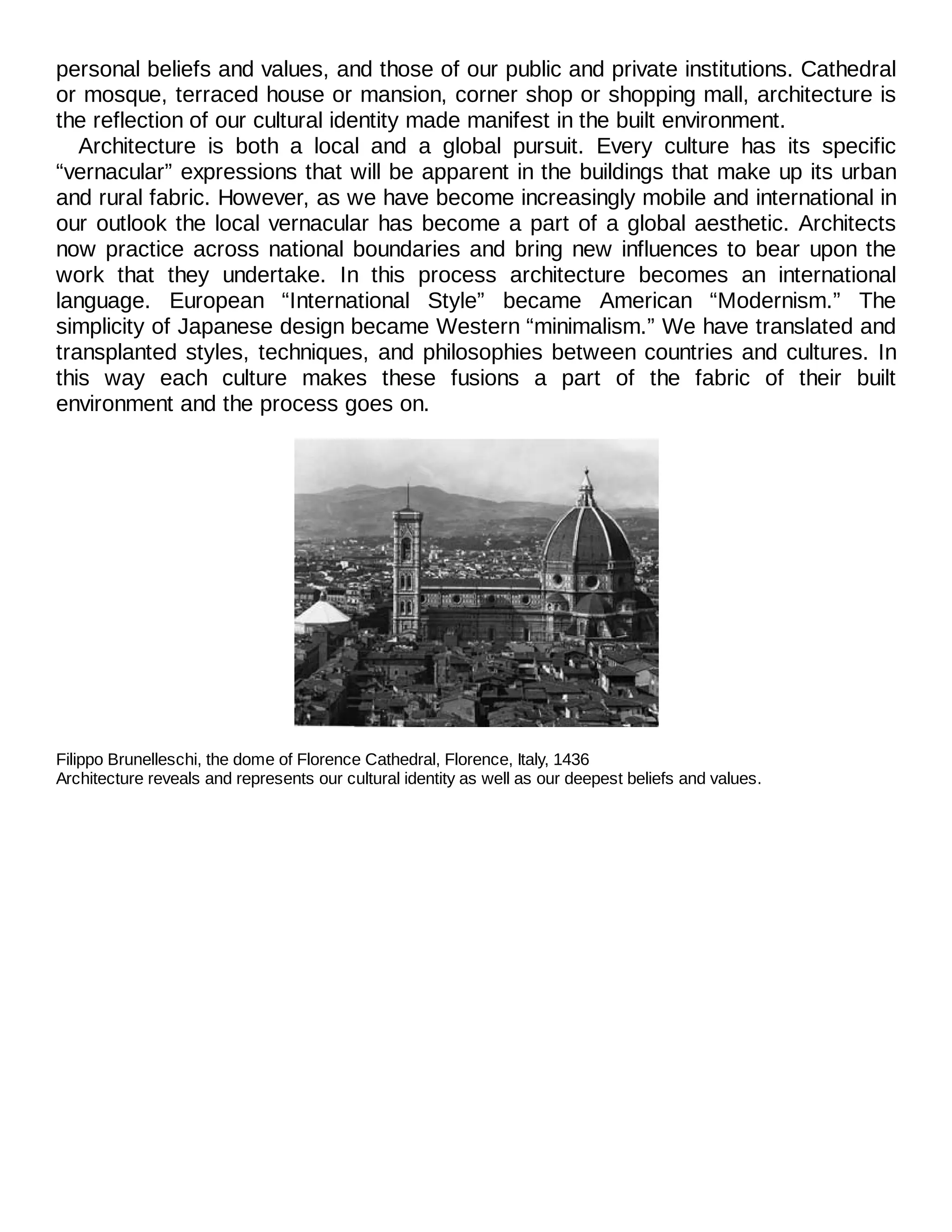 personal beliefs and values, and those of our public and private institutions. Cathedral
or mosque, terraced house or mansion, corner shop or shopping mall, architecture is
the reflection of our cultural identity made manifest in the built environment.
Architecture is both a local and a global pursuit. Every culture has its specific
“vernacular” expressions that will be apparent in the buildings that make up its urban
and rural fabric. However, as we have become increasingly mobile and international in
our outlook the local vernacular has become a part of a global aesthetic. Architects
now practice across national boundaries and bring new influences to bear upon the
work that they undertake. In this process architecture becomes an international
language. European “International Style” became American “Modernism.” The
simplicity of Japanese design became Western “minimalism.” We have translated and
transplanted styles, techniques, and philosophies between countries and cultures. In
this way each culture makes these fusions a part of the fabric of their built
environment and the process goes on.
Filippo Brunelleschi, the dome of Florence Cathedral, Florence, Italy, 1436
Architecture reveals and represents our cultural identity as well as our deepest beliefs and values.
 