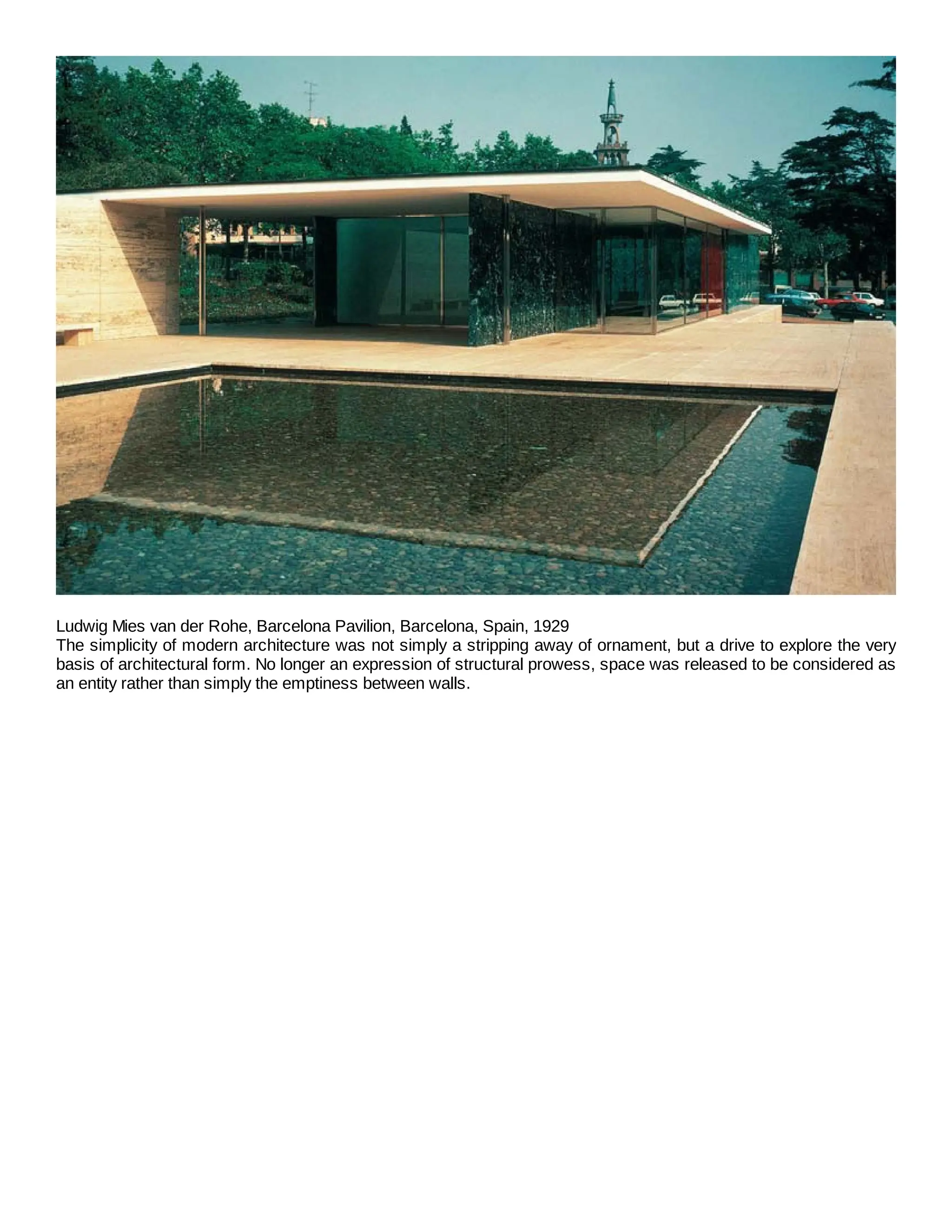 Ludwig Mies van der Rohe, Barcelona Pavilion, Barcelona, Spain, 1929
The simplicity of modern architecture was not simply a stripping away of ornament, but a drive to explore the very
basis of architectural form. No longer an expression of structural prowess, space was released to be considered as
an entity rather than simply the emptiness between walls.
 
