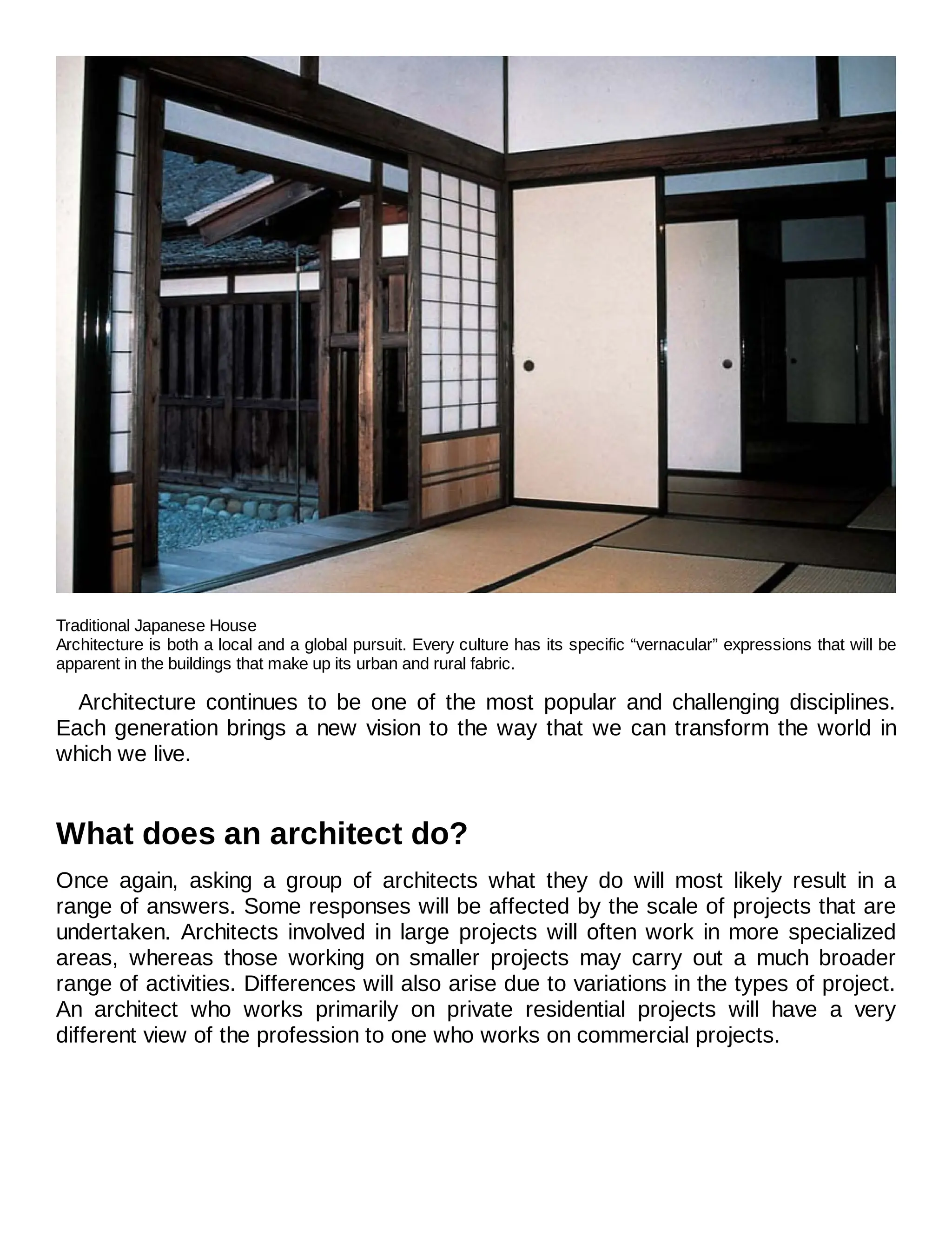 Traditional Japanese House
Architecture is both a local and a global pursuit. Every culture has its specific “vernacular” expressions that will be
apparent in the buildings that make up its urban and rural fabric.
Architecture continues to be one of the most popular and challenging disciplines.
Each generation brings a new vision to the way that we can transform the world in
which we live.
What does an architect do?
Once again, asking a group of architects what they do will most likely result in a
range of answers. Some responses will be affected by the scale of projects that are
undertaken. Architects involved in large projects will often work in more specialized
areas, whereas those working on smaller projects may carry out a much broader
range of activities. Differences will also arise due to variations in the types of project.
An architect who works primarily on private residential projects will have a very
different view of the profession to one who works on commercial projects.
 