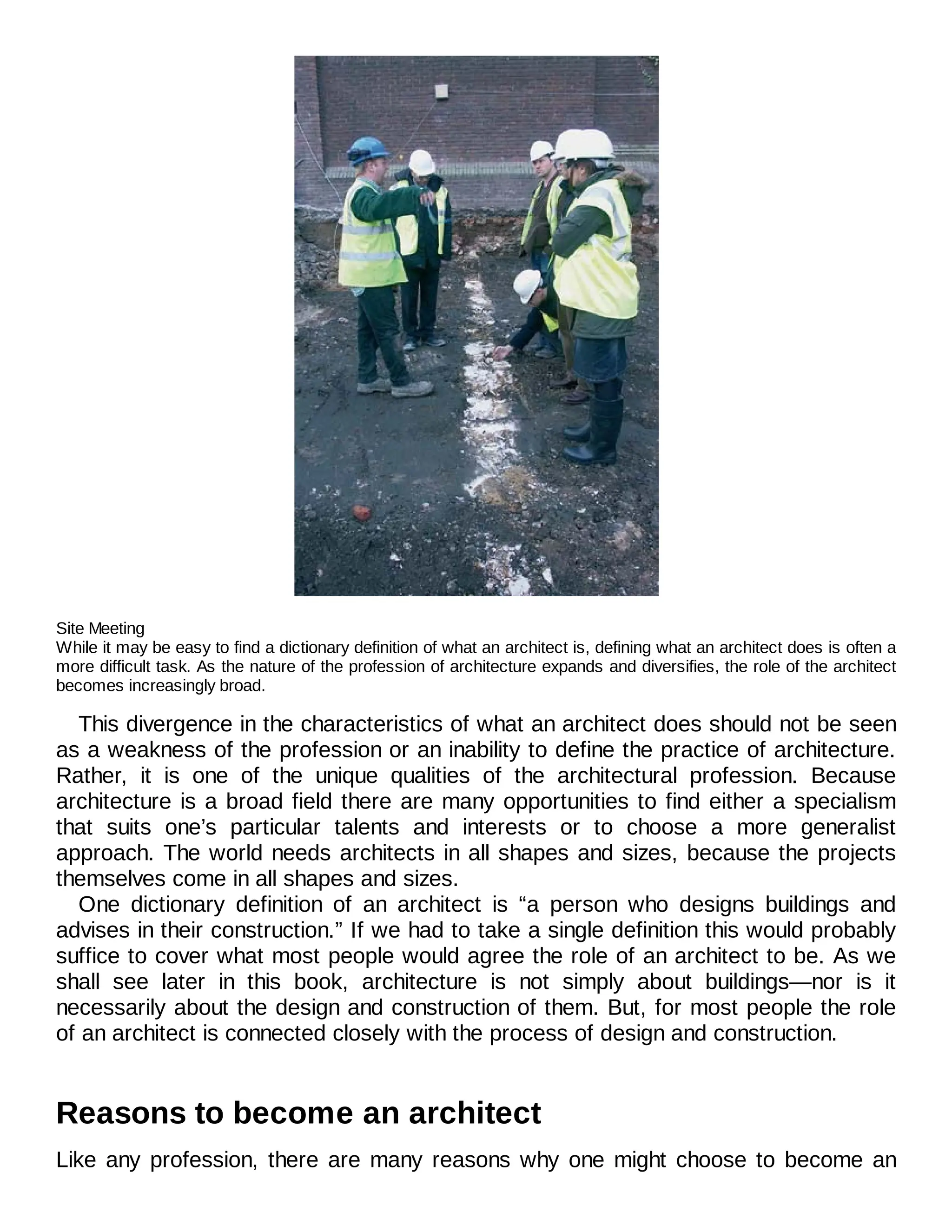 Site Meeting
While it may be easy to find a dictionary definition of what an architect is, defining what an architect does is often a
more difficult task. As the nature of the profession of architecture expands and diversifies, the role of the architect
becomes increasingly broad.
This divergence in the characteristics of what an architect does should not be seen
as a weakness of the profession or an inability to define the practice of architecture.
Rather, it is one of the unique qualities of the architectural profession. Because
architecture is a broad field there are many opportunities to find either a specialism
that suits one’s particular talents and interests or to choose a more generalist
approach. The world needs architects in all shapes and sizes, because the projects
themselves come in all shapes and sizes.
One dictionary definition of an architect is “a person who designs buildings and
advises in their construction.” If we had to take a single definition this would probably
suffice to cover what most people would agree the role of an architect to be. As we
shall see later in this book, architecture is not simply about buildings—nor is it
necessarily about the design and construction of them. But, for most people the role
of an architect is connected closely with the process of design and construction.
Reasons to become an architect
Like any profession, there are many reasons why one might choose to become an
 