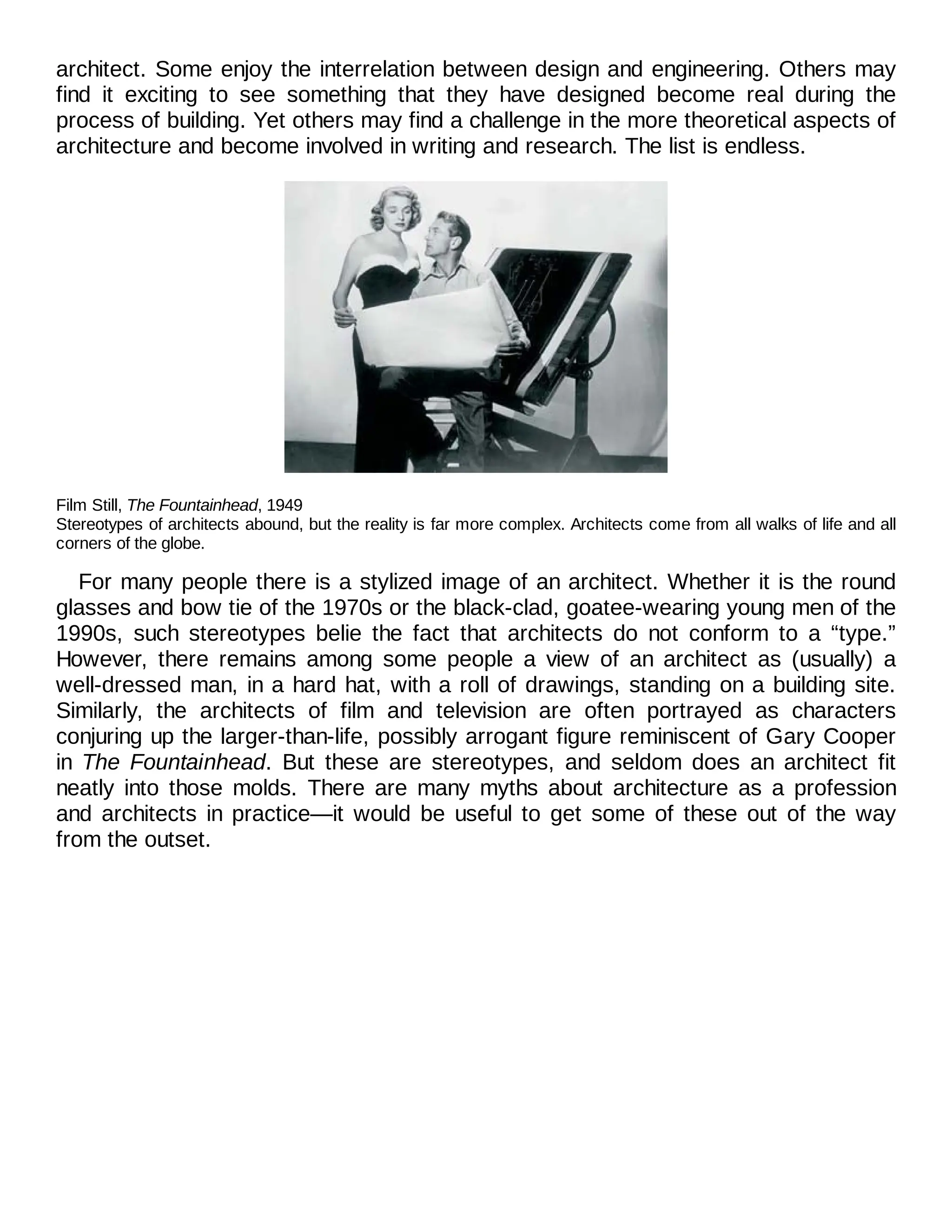 architect. Some enjoy the interrelation between design and engineering. Others may
find it exciting to see something that they have designed become real during the
process of building. Yet others may find a challenge in the more theoretical aspects of
architecture and become involved in writing and research. The list is endless.
Film Still, The Fountainhead, 1949
Stereotypes of architects abound, but the reality is far more complex. Architects come from all walks of life and all
corners of the globe.
For many people there is a stylized image of an architect. Whether it is the round
glasses and bow tie of the 1970s or the black-clad, goatee-wearing young men of the
1990s, such stereotypes belie the fact that architects do not conform to a “type.”
However, there remains among some people a view of an architect as (usually) a
well-dressed man, in a hard hat, with a roll of drawings, standing on a building site.
Similarly, the architects of film and television are often portrayed as characters
conjuring up the larger-than-life, possibly arrogant figure reminiscent of Gary Cooper
in The Fountainhead. But these are stereotypes, and seldom does an architect fit
neatly into those molds. There are many myths about architecture as a profession
and architects in practice—it would be useful to get some of these out of the way
from the outset.
 