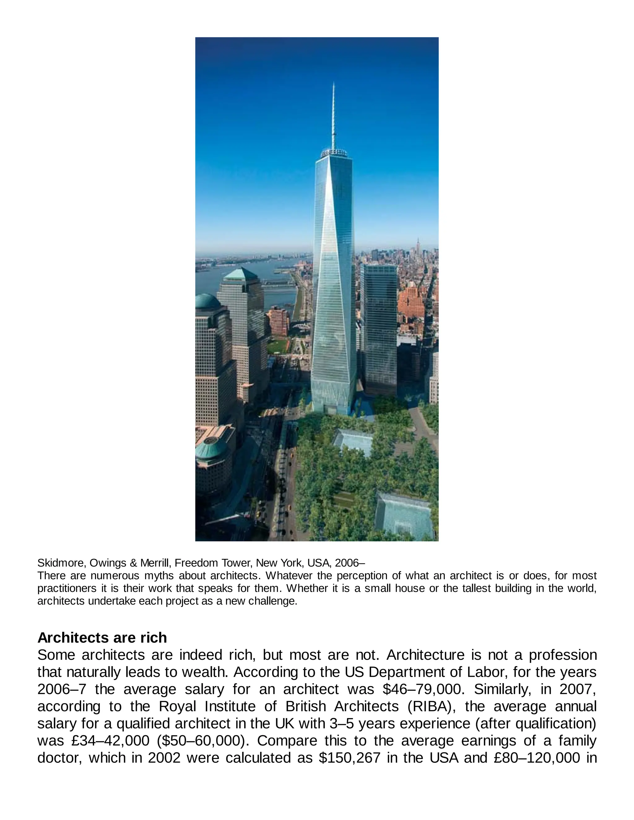 Skidmore, Owings & Merrill, Freedom Tower, New York, USA, 2006–
There are numerous myths about architects. Whatever the perception of what an architect is or does, for most
practitioners it is their work that speaks for them. Whether it is a small house or the tallest building in the world,
architects undertake each project as a new challenge.
Architects are rich
Some architects are indeed rich, but most are not. Architecture is not a profession
that naturally leads to wealth. According to the US Department of Labor, for the years
2006–7 the average salary for an architect was $46–79,000. Similarly, in 2007,
according to the Royal Institute of British Architects (RIBA), the average annual
salary for a qualified architect in the UK with 3–5 years experience (after qualification)
was £34–42,000 ($50–60,000). Compare this to the average earnings of a family
doctor, which in 2002 were calculated as $150,267 in the USA and £80–120,000 in
 
