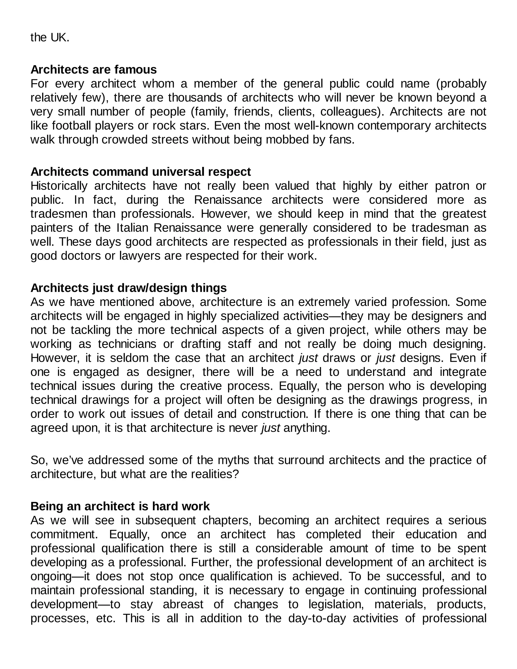 the UK.
Architects are famous
For every architect whom a member of the general public could name (probably
relatively few), there are thousands of architects who will never be known beyond a
very small number of people (family, friends, clients, colleagues). Architects are not
like football players or rock stars. Even the most well-known contemporary architects
walk through crowded streets without being mobbed by fans.
Architects command universal respect
Historically architects have not really been valued that highly by either patron or
public. In fact, during the Renaissance architects were considered more as
tradesmen than professionals. However, we should keep in mind that the greatest
painters of the Italian Renaissance were generally considered to be tradesman as
well. These days good architects are respected as professionals in their field, just as
good doctors or lawyers are respected for their work.
Architects just draw/design things
As we have mentioned above, architecture is an extremely varied profession. Some
architects will be engaged in highly specialized activities—they may be designers and
not be tackling the more technical aspects of a given project, while others may be
working as technicians or drafting staff and not really be doing much designing.
However, it is seldom the case that an architect just draws or just designs. Even if
one is engaged as designer, there will be a need to understand and integrate
technical issues during the creative process. Equally, the person who is developing
technical drawings for a project will often be designing as the drawings progress, in
order to work out issues of detail and construction. If there is one thing that can be
agreed upon, it is that architecture is never just anything.
So, we’ve addressed some of the myths that surround architects and the practice of
architecture, but what are the realities?
Being an architect is hard work
As we will see in subsequent chapters, becoming an architect requires a serious
commitment. Equally, once an architect has completed their education and
professional qualification there is still a considerable amount of time to be spent
developing as a professional. Further, the professional development of an architect is
ongoing—it does not stop once qualification is achieved. To be successful, and to
maintain professional standing, it is necessary to engage in continuing professional
development—to stay abreast of changes to legislation, materials, products,
processes, etc. This is all in addition to the day-to-day activities of professional
 