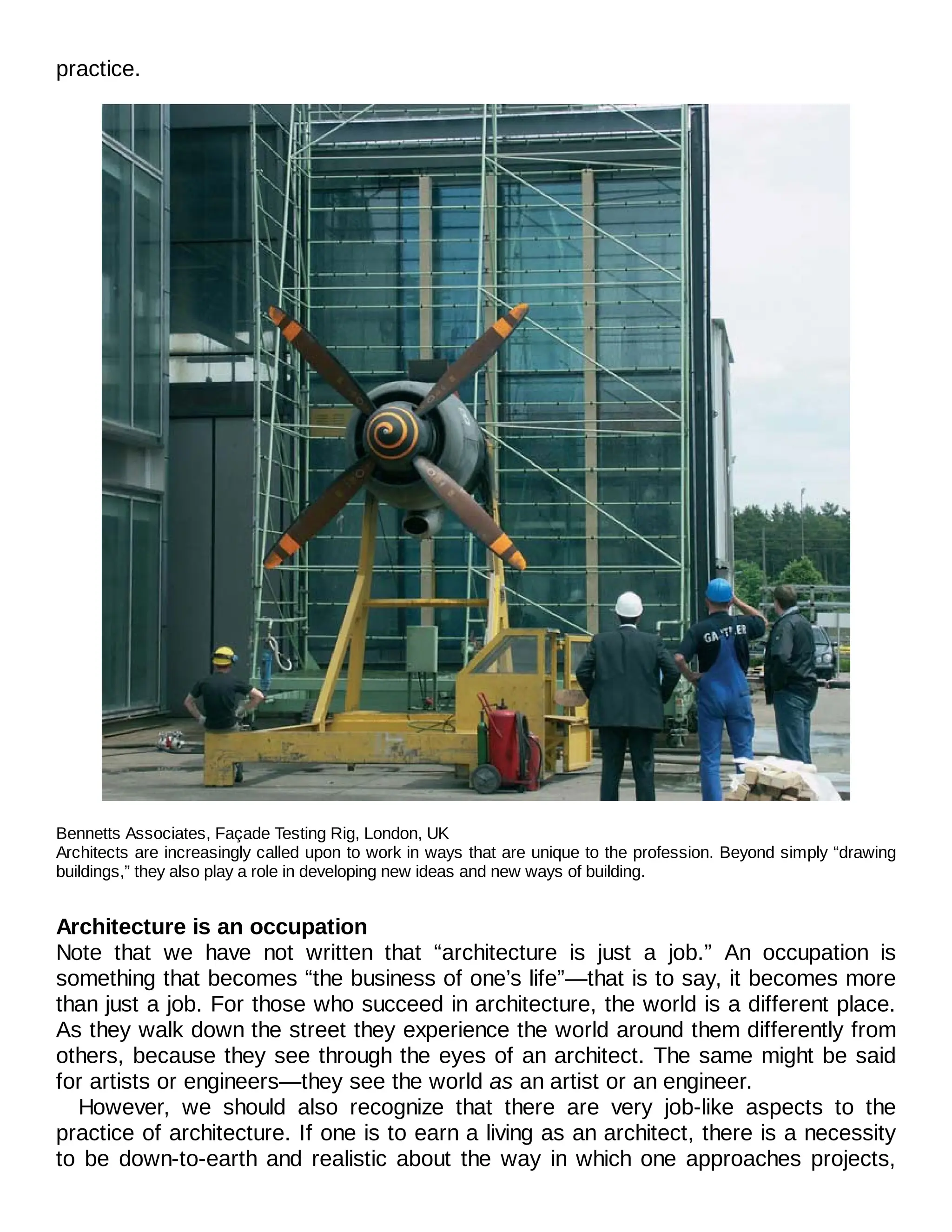 practice.
Bennetts Associates, Façade Testing Rig, London, UK
Architects are increasingly called upon to work in ways that are unique to the profession. Beyond simply “drawing
buildings,” they also play a role in developing new ideas and new ways of building.
Architecture is an occupation
Note that we have not written that “architecture is just a job.” An occupation is
something that becomes “the business of one’s life”—that is to say, it becomes more
than just a job. For those who succeed in architecture, the world is a different place.
As they walk down the street they experience the world around them differently from
others, because they see through the eyes of an architect. The same might be said
for artists or engineers—they see the world as an artist or an engineer.
However, we should also recognize that there are very job-like aspects to the
practice of architecture. If one is to earn a living as an architect, there is a necessity
to be down-to-earth and realistic about the way in which one approaches projects,
 