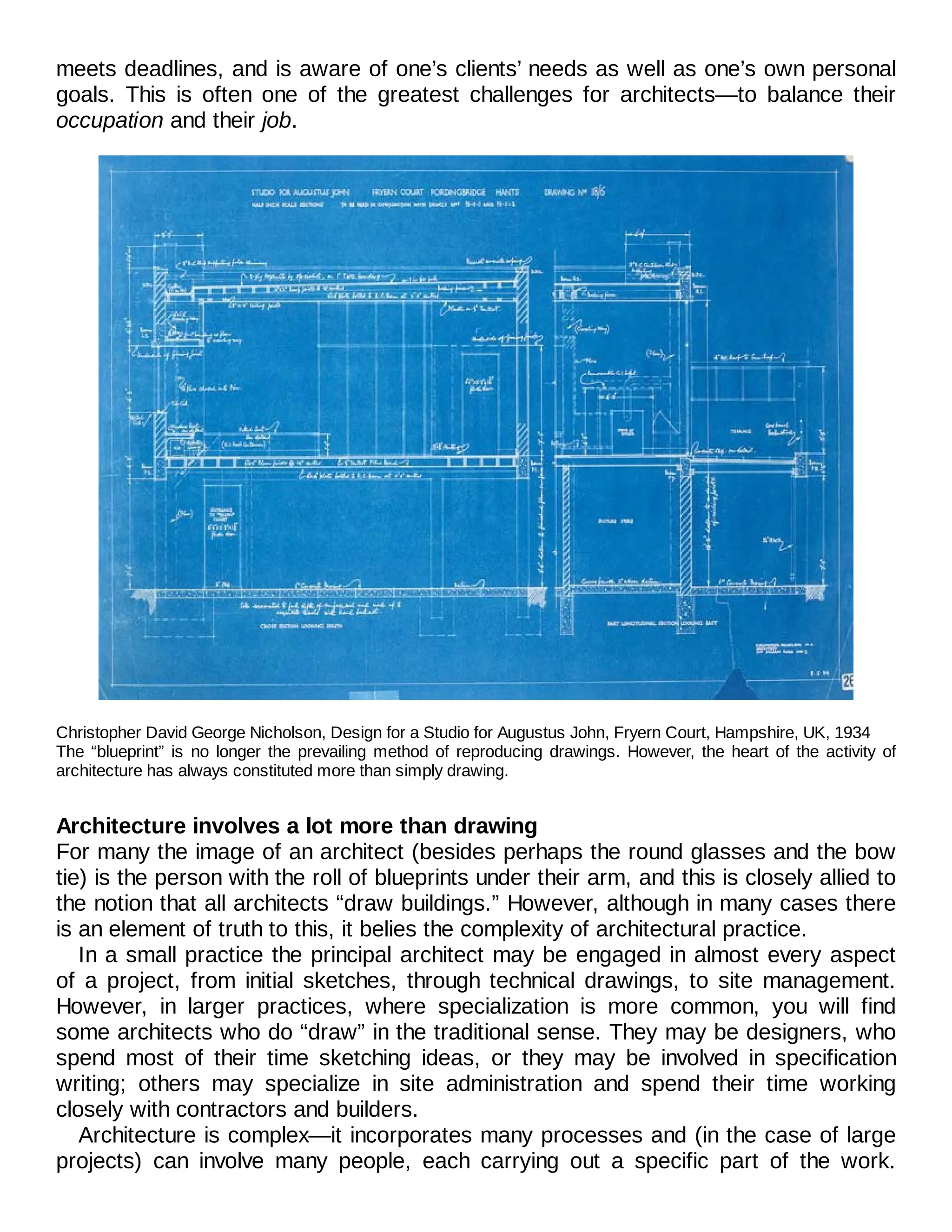 meets deadlines, and is aware of one’s clients’ needs as well as one’s own personal
goals. This is often one of the greatest challenges for architects—to balance their
occupation and their job.
Christopher David George Nicholson, Design for a Studio for Augustus John, Fryern Court, Hampshire, UK, 1934
The “blueprint” is no longer the prevailing method of reproducing drawings. However, the heart of the activity of
architecture has always constituted more than simply drawing.
Architecture involves a lot more than drawing
For many the image of an architect (besides perhaps the round glasses and the bow
tie) is the person with the roll of blueprints under their arm, and this is closely allied to
the notion that all architects “draw buildings.” However, although in many cases there
is an element of truth to this, it belies the complexity of architectural practice.
In a small practice the principal architect may be engaged in almost every aspect
of a project, from initial sketches, through technical drawings, to site management.
However, in larger practices, where specialization is more common, you will find
some architects who do “draw” in the traditional sense. They may be designers, who
spend most of their time sketching ideas, or they may be involved in specification
writing; others may specialize in site administration and spend their time working
closely with contractors and builders.
Architecture is complex—it incorporates many processes and (in the case of large
projects) can involve many people, each carrying out a specific part of the work.
 
