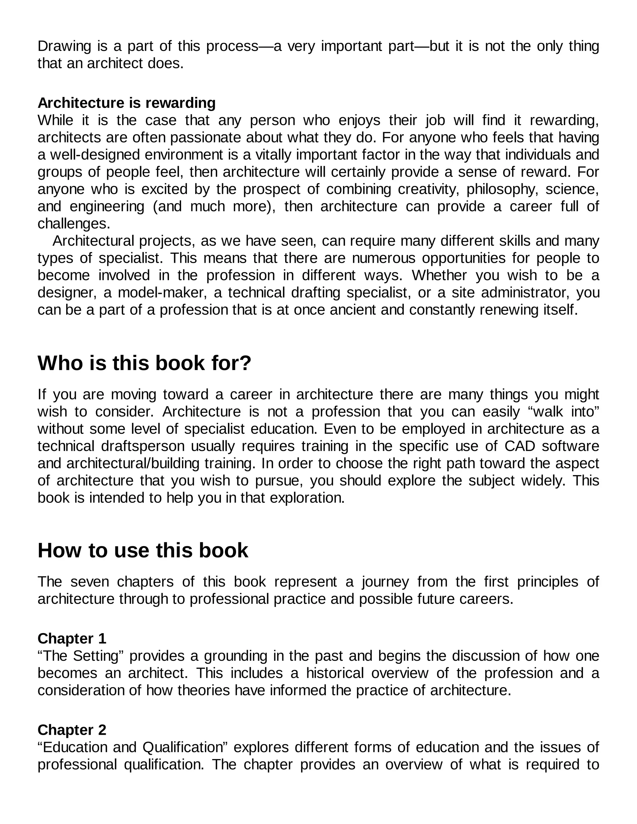 Drawing is a part of this process—a very important part—but it is not the only thing
that an architect does.
Architecture is rewarding
While it is the case that any person who enjoys their job will find it rewarding,
architects are often passionate about what they do. For anyone who feels that having
a well-designed environment is a vitally important factor in the way that individuals and
groups of people feel, then architecture will certainly provide a sense of reward. For
anyone who is excited by the prospect of combining creativity, philosophy, science,
and engineering (and much more), then architecture can provide a career full of
challenges.
Architectural projects, as we have seen, can require many different skills and many
types of specialist. This means that there are numerous opportunities for people to
become involved in the profession in different ways. Whether you wish to be a
designer, a model-maker, a technical drafting specialist, or a site administrator, you
can be a part of a profession that is at once ancient and constantly renewing itself.
Who is this book for?
If you are moving toward a career in architecture there are many things you might
wish to consider. Architecture is not a profession that you can easily “walk into”
without some level of specialist education. Even to be employed in architecture as a
technical draftsperson usually requires training in the specific use of CAD software
and architectural/building training. In order to choose the right path toward the aspect
of architecture that you wish to pursue, you should explore the subject widely. This
book is intended to help you in that exploration.
How to use this book
The seven chapters of this book represent a journey from the first principles of
architecture through to professional practice and possible future careers.
Chapter 1
“The Setting” provides a grounding in the past and begins the discussion of how one
becomes an architect. This includes a historical overview of the profession and a
consideration of how theories have informed the practice of architecture.
Chapter 2
“Education and Qualification” explores different forms of education and the issues of
professional qualification. The chapter provides an overview of what is required to
 