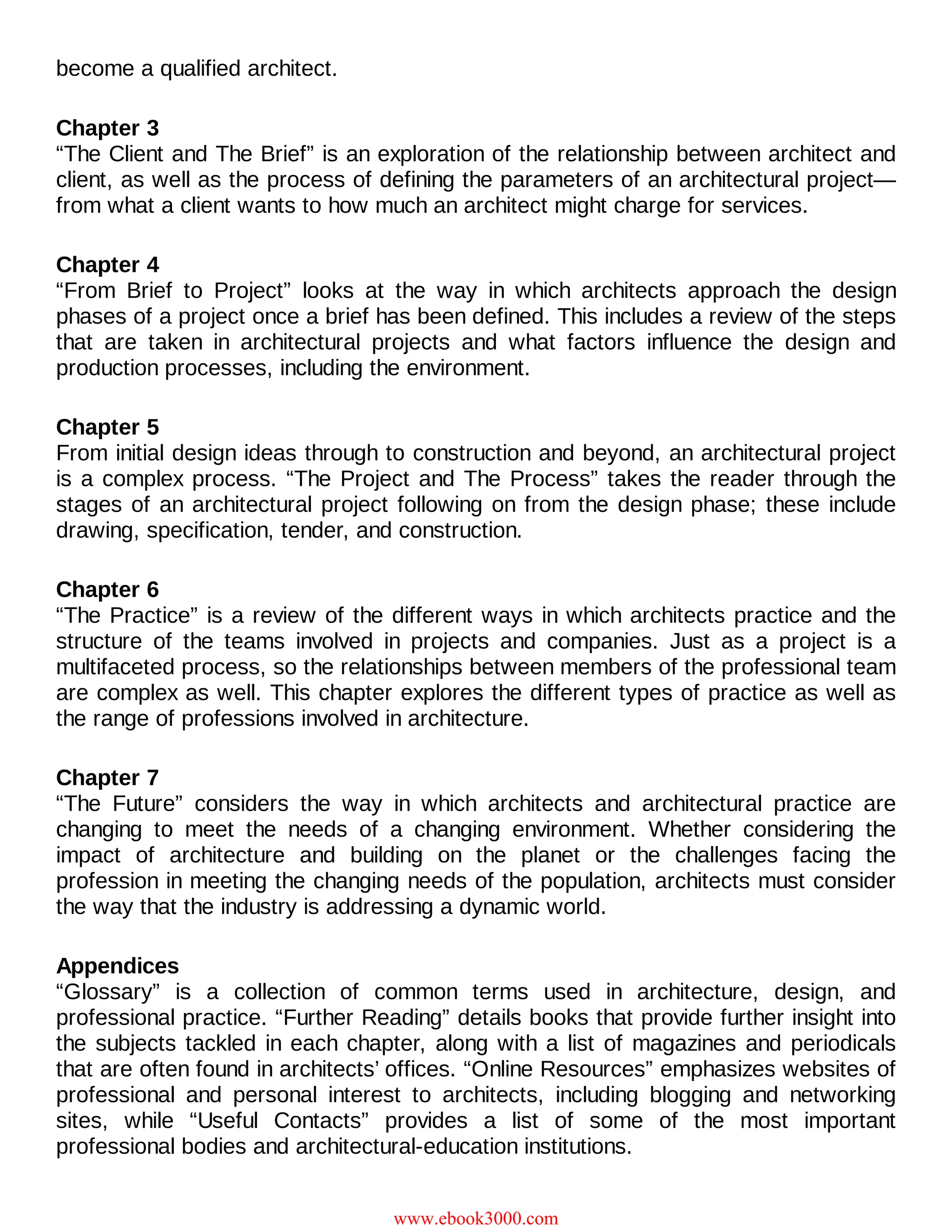 become a qualified architect.
Chapter 3
“The Client and The Brief” is an exploration of the relationship between architect and
client, as well as the process of defining the parameters of an architectural project—
from what a client wants to how much an architect might charge for services.
Chapter 4
“From Brief to Project” looks at the way in which architects approach the design
phases of a project once a brief has been defined. This includes a review of the steps
that are taken in architectural projects and what factors influence the design and
production processes, including the environment.
Chapter 5
From initial design ideas through to construction and beyond, an architectural project
is a complex process. “The Project and The Process” takes the reader through the
stages of an architectural project following on from the design phase; these include
drawing, specification, tender, and construction.
Chapter 6
“The Practice” is a review of the different ways in which architects practice and the
structure of the teams involved in projects and companies. Just as a project is a
multifaceted process, so the relationships between members of the professional team
are complex as well. This chapter explores the different types of practice as well as
the range of professions involved in architecture.
Chapter 7
“The Future” considers the way in which architects and architectural practice are
changing to meet the needs of a changing environment. Whether considering the
impact of architecture and building on the planet or the challenges facing the
profession in meeting the changing needs of the population, architects must consider
the way that the industry is addressing a dynamic world.
Appendices
“Glossary” is a collection of common terms used in architecture, design, and
professional practice. “Further Reading” details books that provide further insight into
the subjects tackled in each chapter, along with a list of magazines and periodicals
that are often found in architects’ offices. “Online Resources” emphasizes websites of
professional and personal interest to architects, including blogging and networking
sites, while “Useful Contacts” provides a list of some of the most important
professional bodies and architectural-education institutions.
www.ebook3000.com
 
