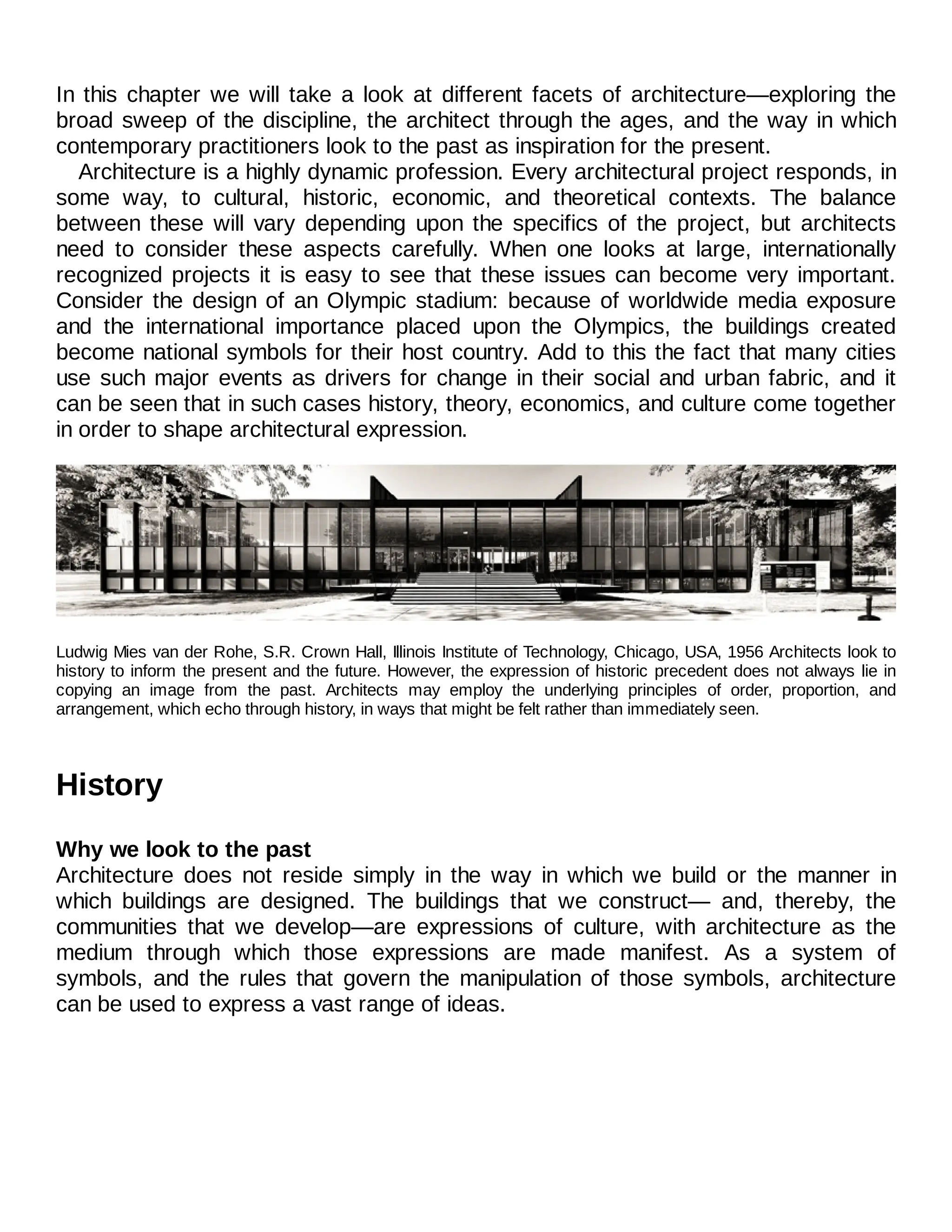 In this chapter we will take a look at different facets of architecture—exploring the
broad sweep of the discipline, the architect through the ages, and the way in which
contemporary practitioners look to the past as inspiration for the present.
Architecture is a highly dynamic profession. Every architectural project responds, in
some way, to cultural, historic, economic, and theoretical contexts. The balance
between these will vary depending upon the specifics of the project, but architects
need to consider these aspects carefully. When one looks at large, internationally
recognized projects it is easy to see that these issues can become very important.
Consider the design of an Olympic stadium: because of worldwide media exposure
and the international importance placed upon the Olympics, the buildings created
become national symbols for their host country. Add to this the fact that many cities
use such major events as drivers for change in their social and urban fabric, and it
can be seen that in such cases history, theory, economics, and culture come together
in order to shape architectural expression.
Ludwig Mies van der Rohe, S.R. Crown Hall, Illinois Institute of Technology, Chicago, USA, 1956 Architects look to
history to inform the present and the future. However, the expression of historic precedent does not always lie in
copying an image from the past. Architects may employ the underlying principles of order, proportion, and
arrangement, which echo through history, in ways that might be felt rather than immediately seen.
History
Why we look to the past
Architecture does not reside simply in the way in which we build or the manner in
which buildings are designed. The buildings that we construct— and, thereby, the
communities that we develop—are expressions of culture, with architecture as the
medium through which those expressions are made manifest. As a system of
symbols, and the rules that govern the manipulation of those symbols, architecture
can be used to express a vast range of ideas.
 