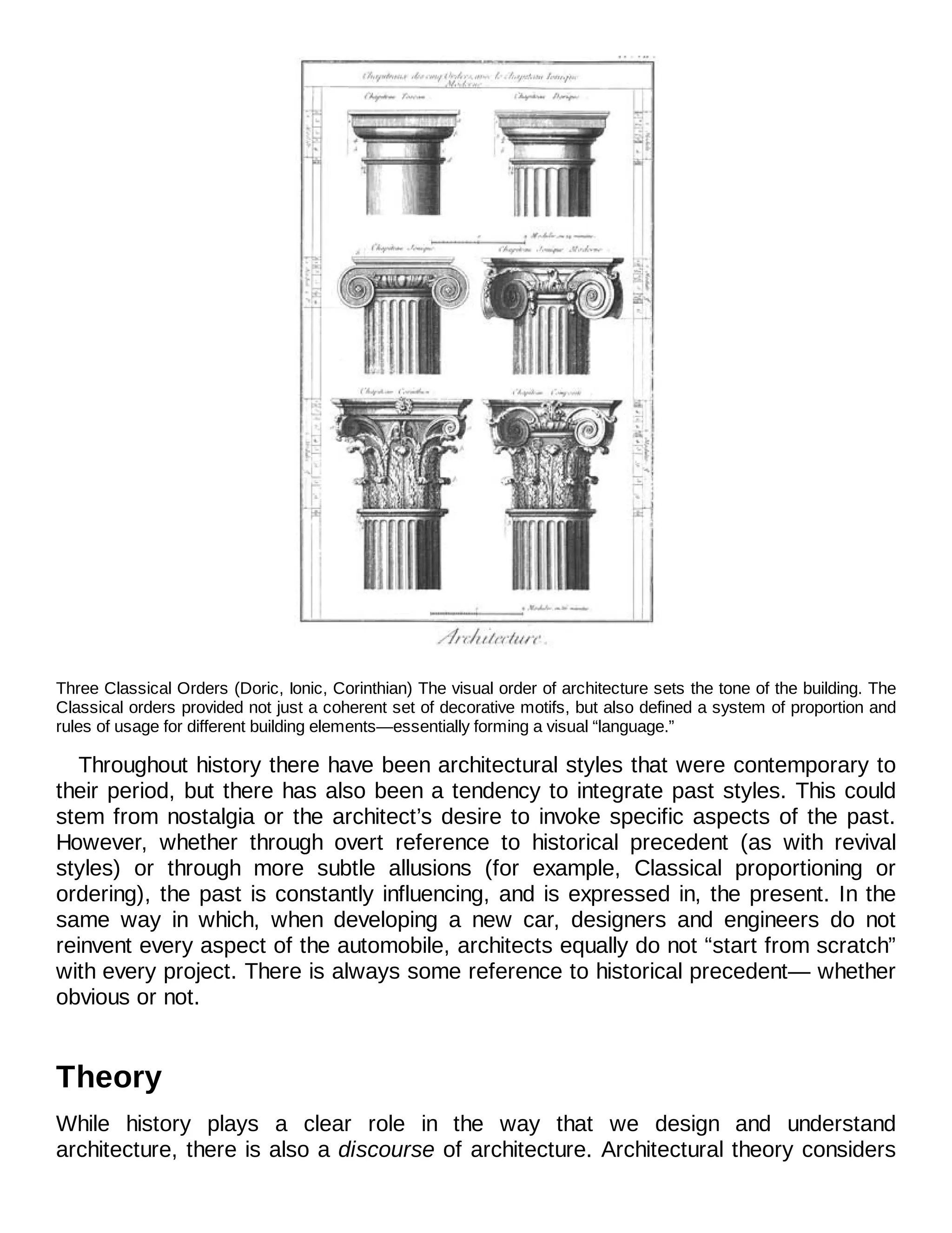 Three Classical Orders (Doric, Ionic, Corinthian) The visual order of architecture sets the tone of the building. The
Classical orders provided not just a coherent set of decorative motifs, but also defined a system of proportion and
rules of usage for different building elements—essentially forming a visual “language.”
Throughout history there have been architectural styles that were contemporary to
their period, but there has also been a tendency to integrate past styles. This could
stem from nostalgia or the architect’s desire to invoke specific aspects of the past.
However, whether through overt reference to historical precedent (as with revival
styles) or through more subtle allusions (for example, Classical proportioning or
ordering), the past is constantly influencing, and is expressed in, the present. In the
same way in which, when developing a new car, designers and engineers do not
reinvent every aspect of the automobile, architects equally do not “start from scratch”
with every project. There is always some reference to historical precedent— whether
obvious or not.
Theory
While history plays a clear role in the way that we design and understand
architecture, there is also a discourse of architecture. Architectural theory considers
 