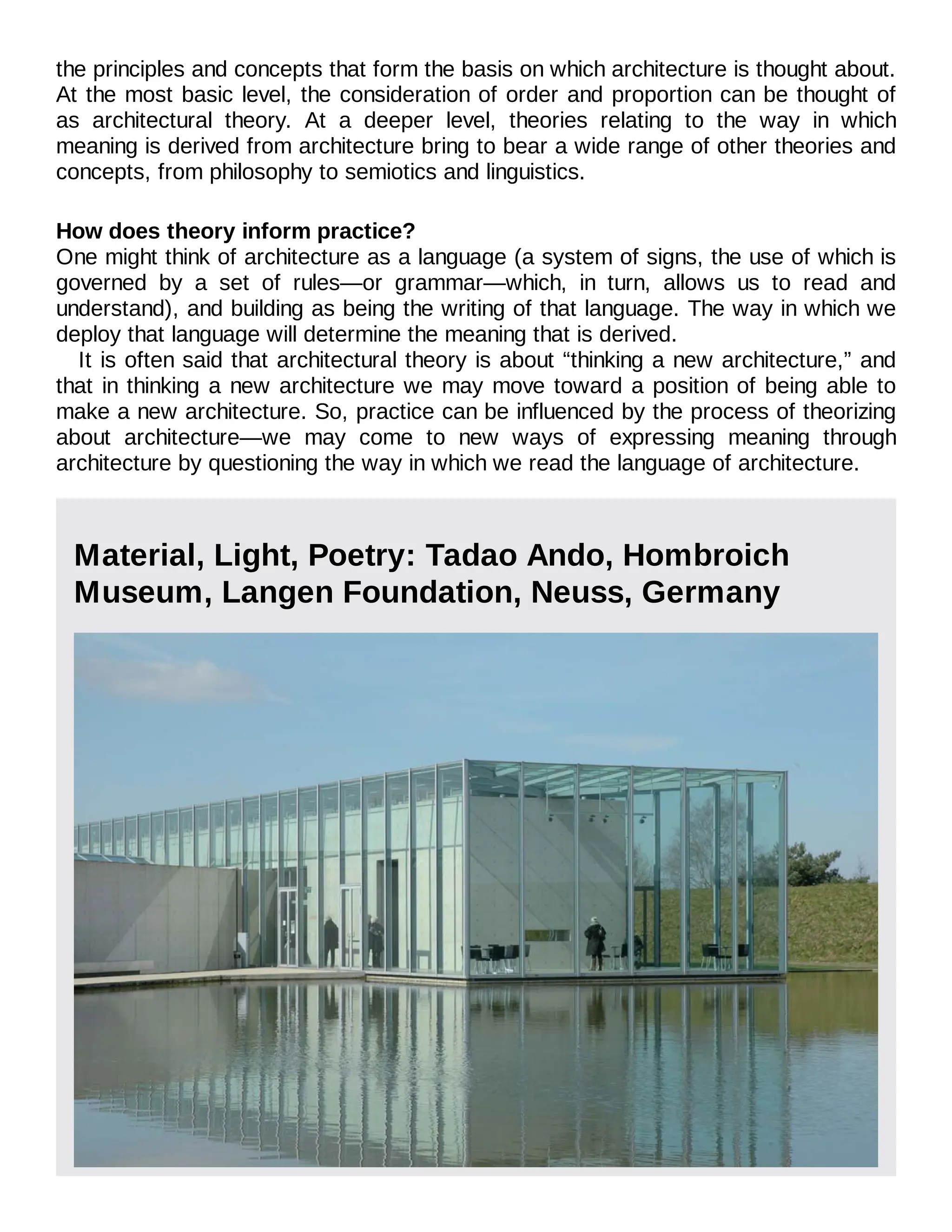 the principles and concepts that form the basis on which architecture is thought about.
At the most basic level, the consideration of order and proportion can be thought of
as architectural theory. At a deeper level, theories relating to the way in which
meaning is derived from architecture bring to bear a wide range of other theories and
concepts, from philosophy to semiotics and linguistics.
How does theory inform practice?
One might think of architecture as a language (a system of signs, the use of which is
governed by a set of rules—or grammar—which, in turn, allows us to read and
understand), and building as being the writing of that language. The way in which we
deploy that language will determine the meaning that is derived.
It is often said that architectural theory is about “thinking a new architecture,” and
that in thinking a new architecture we may move toward a position of being able to
make a new architecture. So, practice can be influenced by the process of theorizing
about architecture—we may come to new ways of expressing meaning through
architecture by questioning the way in which we read the language of architecture.
Material, Light, Poetry: Tadao Ando, Hombroich
Museum, Langen Foundation, Neuss, Germany
 
