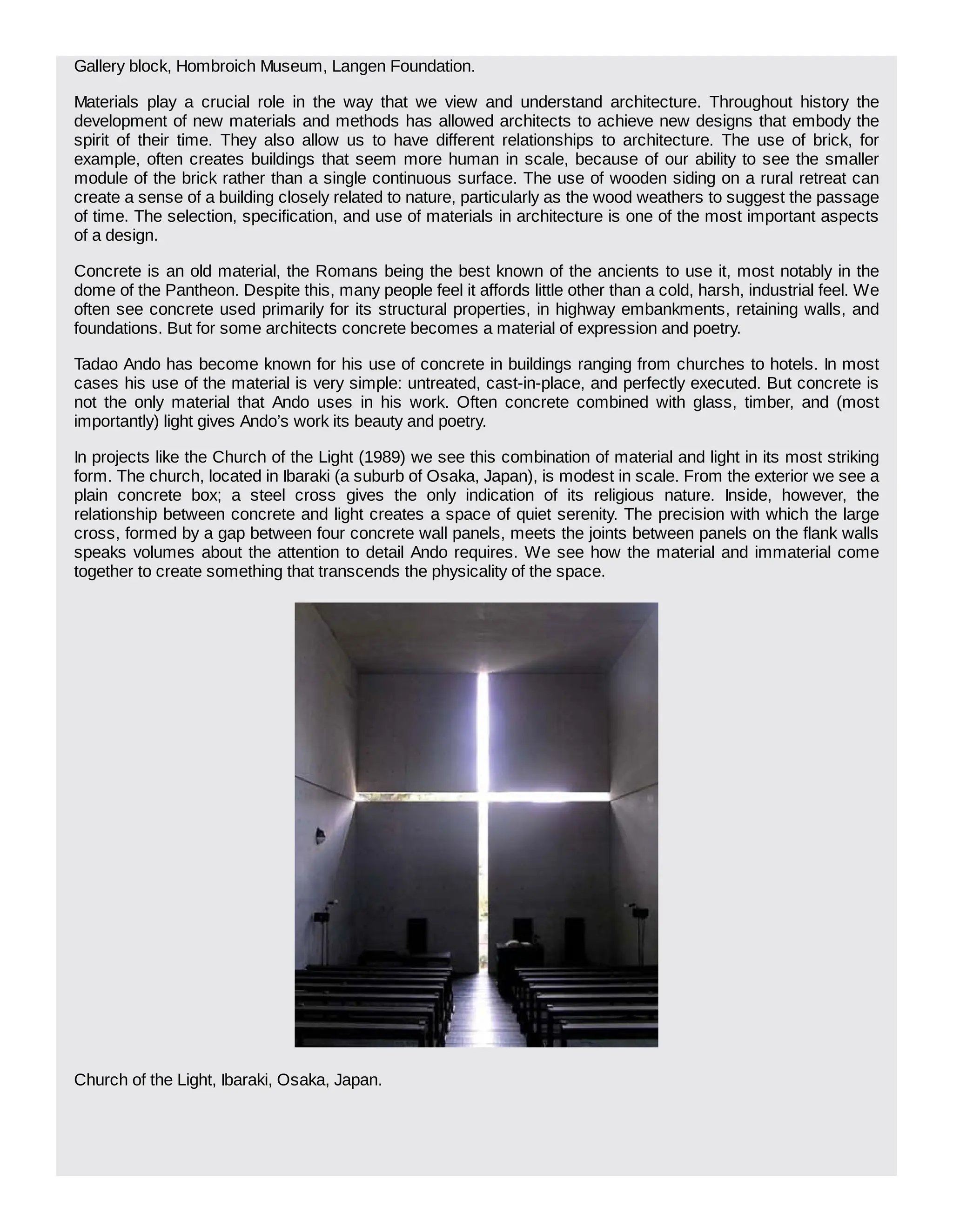 Gallery block, Hombroich Museum, Langen Foundation.
Materials play a crucial role in the way that we view and understand architecture. Throughout history the
development of new materials and methods has allowed architects to achieve new designs that embody the
spirit of their time. They also allow us to have different relationships to architecture. The use of brick, for
example, often creates buildings that seem more human in scale, because of our ability to see the smaller
module of the brick rather than a single continuous surface. The use of wooden siding on a rural retreat can
create a sense of a building closely related to nature, particularly as the wood weathers to suggest the passage
of time. The selection, specification, and use of materials in architecture is one of the most important aspects
of a design.
Concrete is an old material, the Romans being the best known of the ancients to use it, most notably in the
dome of the Pantheon. Despite this, many people feel it affords little other than a cold, harsh, industrial feel. We
often see concrete used primarily for its structural properties, in highway embankments, retaining walls, and
foundations. But for some architects concrete becomes a material of expression and poetry.
Tadao Ando has become known for his use of concrete in buildings ranging from churches to hotels. In most
cases his use of the material is very simple: untreated, cast-in-place, and perfectly executed. But concrete is
not the only material that Ando uses in his work. Often concrete combined with glass, timber, and (most
importantly) light gives Ando’s work its beauty and poetry.
In projects like the Church of the Light (1989) we see this combination of material and light in its most striking
form. The church, located in Ibaraki (a suburb of Osaka, Japan), is modest in scale. From the exterior we see a
plain concrete box; a steel cross gives the only indication of its religious nature. Inside, however, the
relationship between concrete and light creates a space of quiet serenity. The precision with which the large
cross, formed by a gap between four concrete wall panels, meets the joints between panels on the flank walls
speaks volumes about the attention to detail Ando requires. We see how the material and immaterial come
together to create something that transcends the physicality of the space.
Church of the Light, Ibaraki, Osaka, Japan.
 