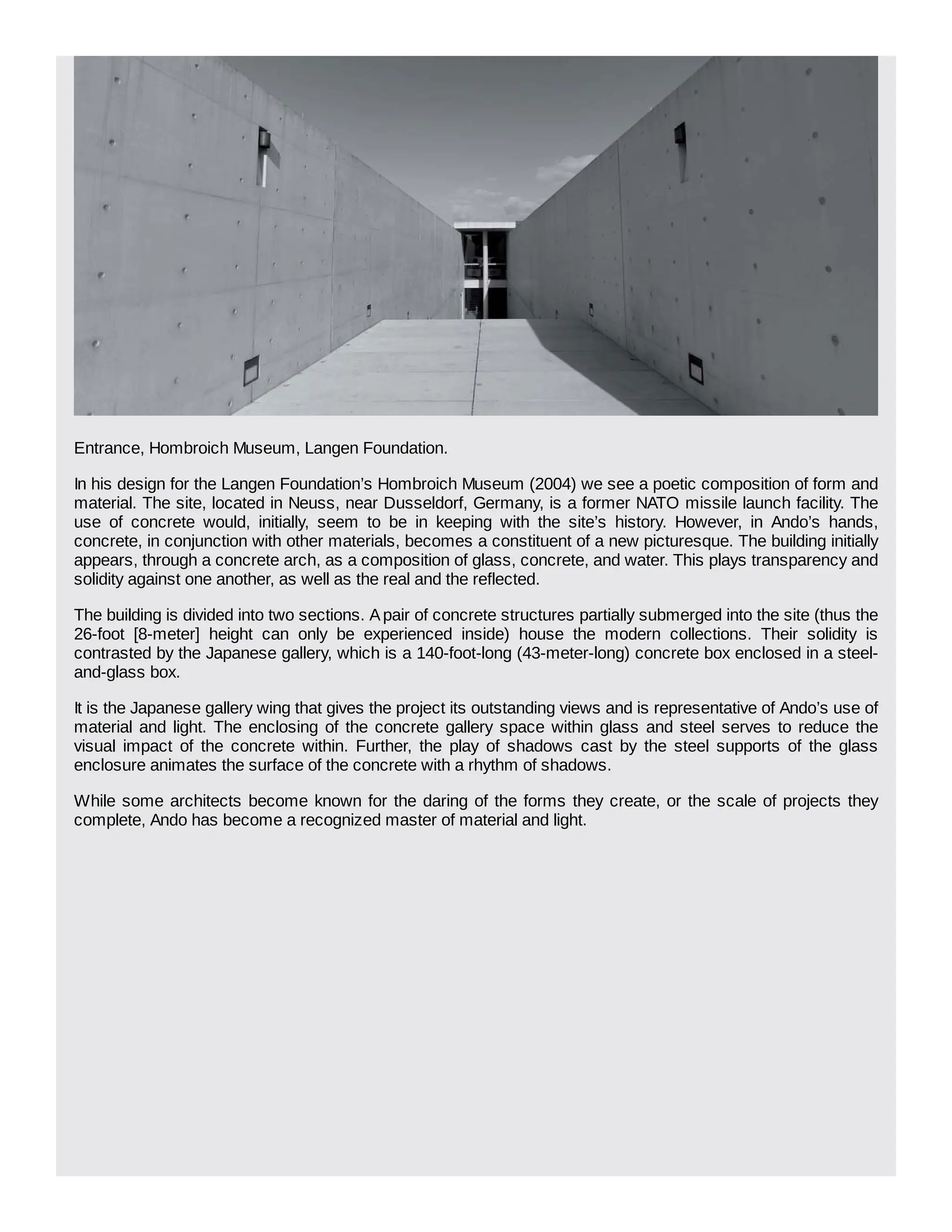Entrance, Hombroich Museum, Langen Foundation.
In his design for the Langen Foundation’s Hombroich Museum (2004) we see a poetic composition of form and
material. The site, located in Neuss, near Dusseldorf, Germany, is a former NATO missile launch facility. The
use of concrete would, initially, seem to be in keeping with the site’s history. However, in Ando’s hands,
concrete, in conjunction with other materials, becomes a constituent of a new picturesque. The building initially
appears, through a concrete arch, as a composition of glass, concrete, and water. This plays transparency and
solidity against one another, as well as the real and the reflected.
The building is divided into two sections. Apair of concrete structures partially submerged into the site (thus the
26-foot [8-meter] height can only be experienced inside) house the modern collections. Their solidity is
contrasted by the Japanese gallery, which is a 140-foot-long (43-meter-long) concrete box enclosed in a steel-
and-glass box.
It is the Japanese gallery wing that gives the project its outstanding views and is representative of Ando’s use of
material and light. The enclosing of the concrete gallery space within glass and steel serves to reduce the
visual impact of the concrete within. Further, the play of shadows cast by the steel supports of the glass
enclosure animates the surface of the concrete with a rhythm of shadows.
While some architects become known for the daring of the forms they create, or the scale of projects they
complete, Ando has become a recognized master of material and light.
 