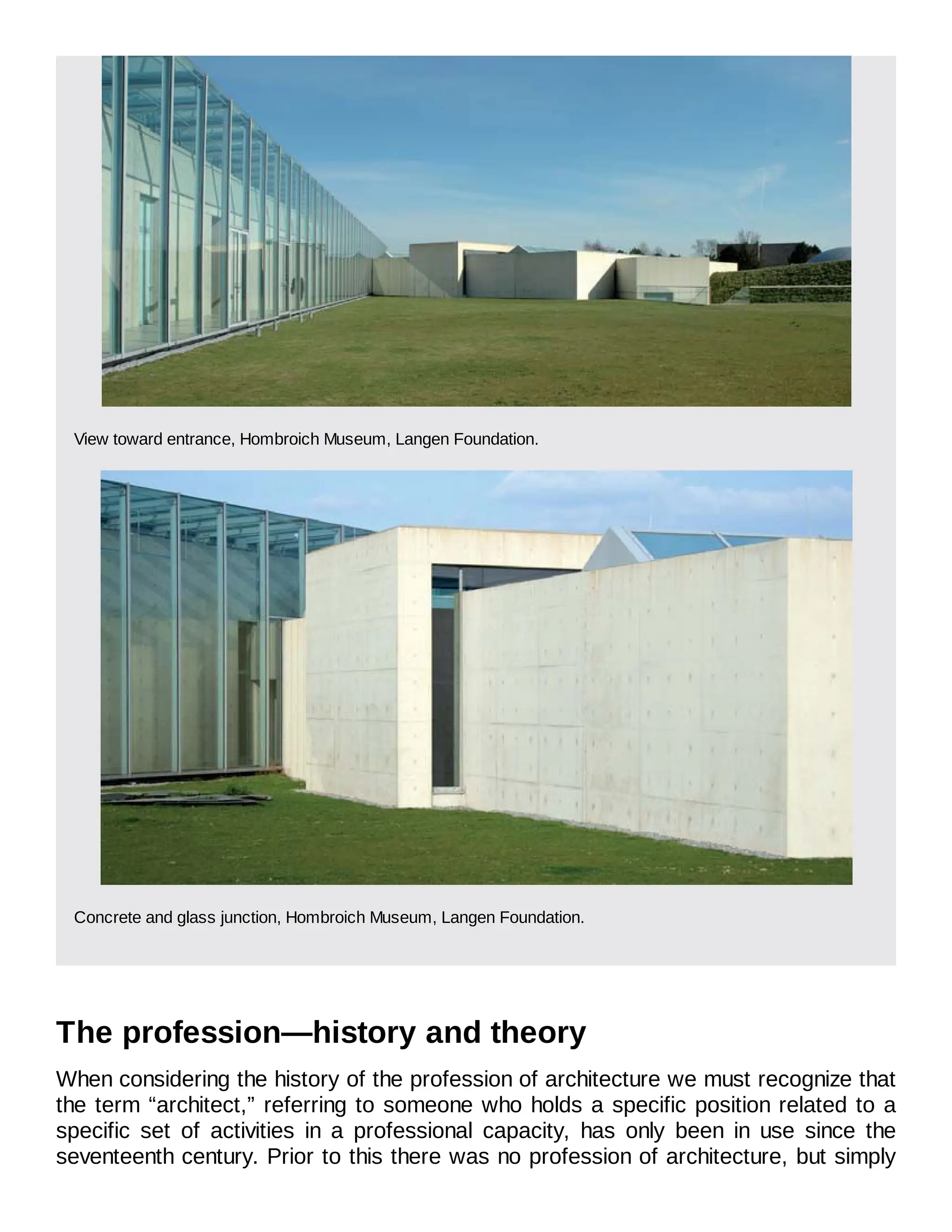 View toward entrance, Hombroich Museum, Langen Foundation.
Concrete and glass junction, Hombroich Museum, Langen Foundation.
The profession—history and theory
When considering the history of the profession of architecture we must recognize that
the term “architect,” referring to someone who holds a specific position related to a
specific set of activities in a professional capacity, has only been in use since the
seventeenth century. Prior to this there was no profession of architecture, but simply
 