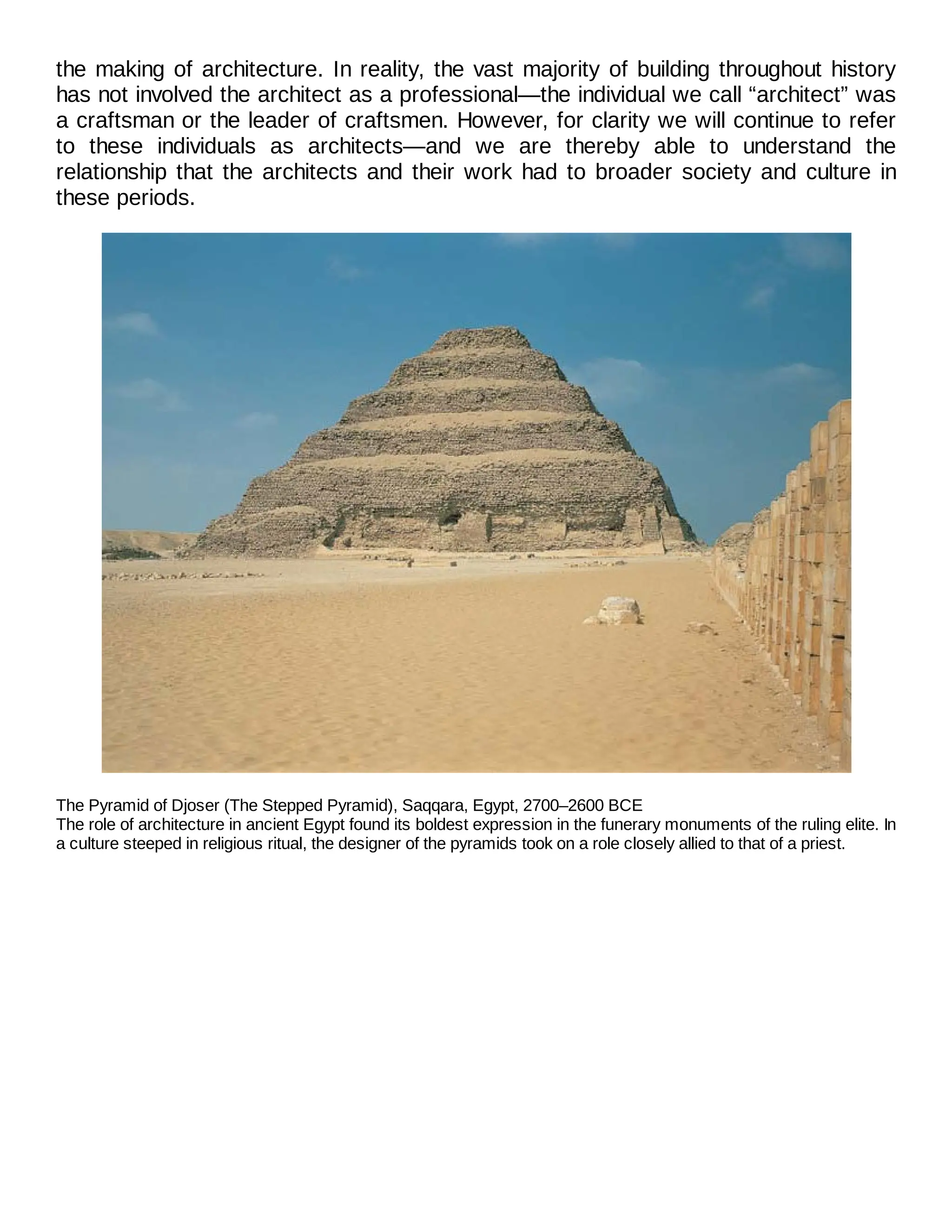 the making of architecture. In reality, the vast majority of building throughout history
has not involved the architect as a professional—the individual we call “architect” was
a craftsman or the leader of craftsmen. However, for clarity we will continue to refer
to these individuals as architects—and we are thereby able to understand the
relationship that the architects and their work had to broader society and culture in
these periods.
The Pyramid of Djoser (The Stepped Pyramid), Saqqara, Egypt, 2700–2600 BCE
The role of architecture in ancient Egypt found its boldest expression in the funerary monuments of the ruling elite. In
a culture steeped in religious ritual, the designer of the pyramids took on a role closely allied to that of a priest.
 