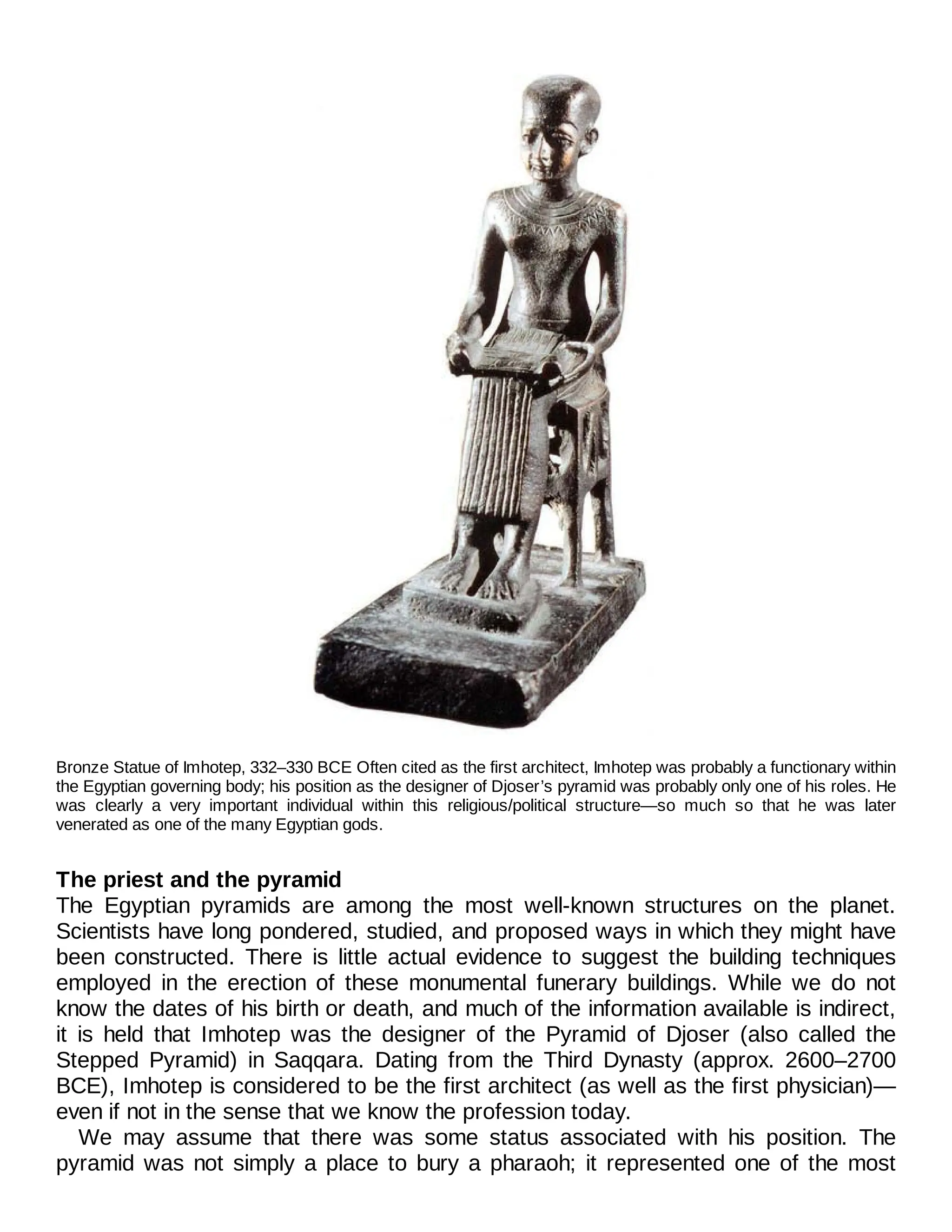 Bronze Statue of Imhotep, 332–330 BCE Often cited as the first architect, Imhotep was probably a functionary within
the Egyptian governing body; his position as the designer of Djoser’s pyramid was probably only one of his roles. He
was clearly a very important individual within this religious/political structure—so much so that he was later
venerated as one of the many Egyptian gods.
The priest and the pyramid
The Egyptian pyramids are among the most well-known structures on the planet.
Scientists have long pondered, studied, and proposed ways in which they might have
been constructed. There is little actual evidence to suggest the building techniques
employed in the erection of these monumental funerary buildings. While we do not
know the dates of his birth or death, and much of the information available is indirect,
it is held that Imhotep was the designer of the Pyramid of Djoser (also called the
Stepped Pyramid) in Saqqara. Dating from the Third Dynasty (approx. 2600–2700
BCE), Imhotep is considered to be the first architect (as well as the first physician)—
even if not in the sense that we know the profession today.
We may assume that there was some status associated with his position. The
pyramid was not simply a place to bury a pharaoh; it represented one of the most
 