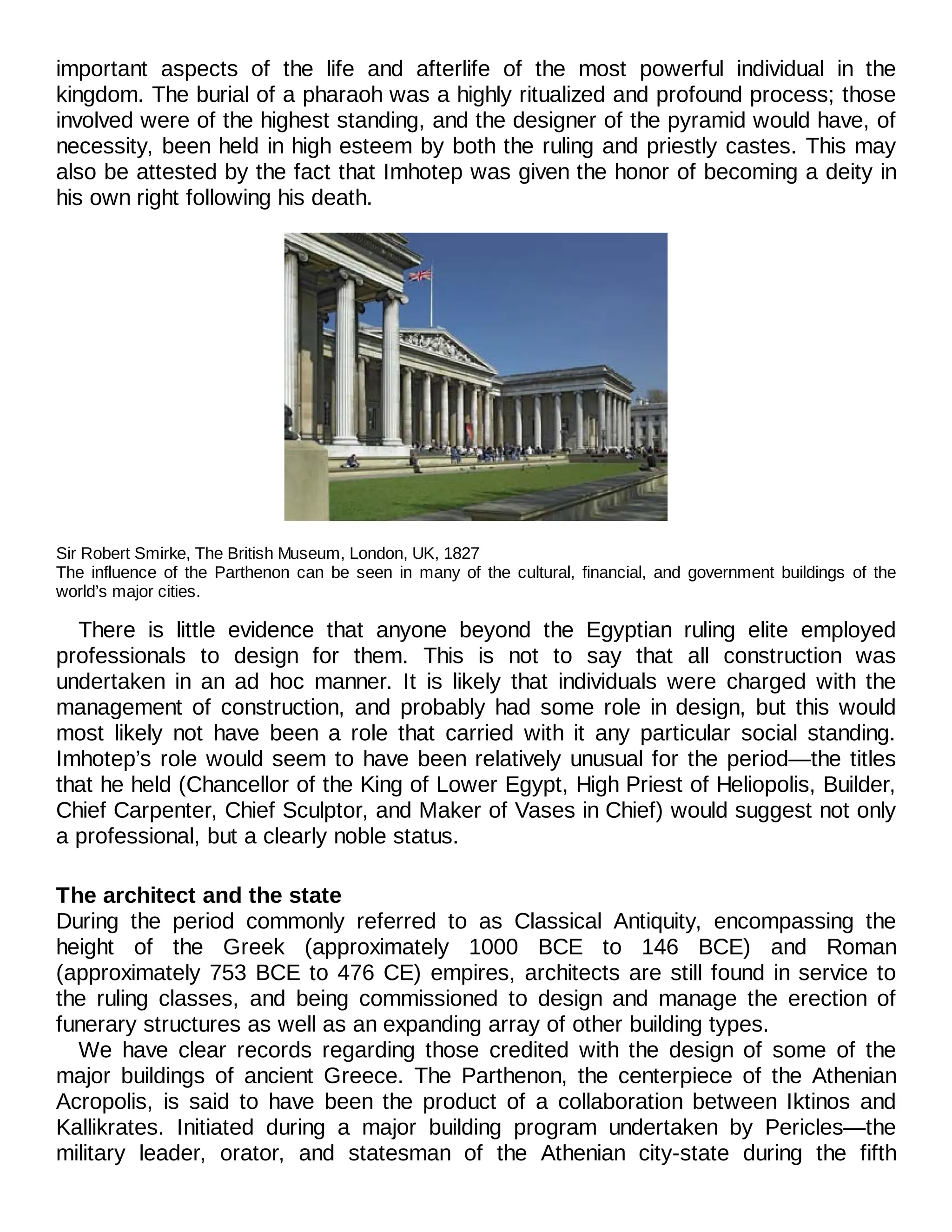 important aspects of the life and afterlife of the most powerful individual in the
kingdom. The burial of a pharaoh was a highly ritualized and profound process; those
involved were of the highest standing, and the designer of the pyramid would have, of
necessity, been held in high esteem by both the ruling and priestly castes. This may
also be attested by the fact that Imhotep was given the honor of becoming a deity in
his own right following his death.
Sir Robert Smirke, The British Museum, London, UK, 1827
The influence of the Parthenon can be seen in many of the cultural, financial, and government buildings of the
world’s major cities.
There is little evidence that anyone beyond the Egyptian ruling elite employed
professionals to design for them. This is not to say that all construction was
undertaken in an ad hoc manner. It is likely that individuals were charged with the
management of construction, and probably had some role in design, but this would
most likely not have been a role that carried with it any particular social standing.
Imhotep’s role would seem to have been relatively unusual for the period—the titles
that he held (Chancellor of the King of Lower Egypt, High Priest of Heliopolis, Builder,
Chief Carpenter, Chief Sculptor, and Maker of Vases in Chief) would suggest not only
a professional, but a clearly noble status.
The architect and the state
During the period commonly referred to as Classical Antiquity, encompassing the
height of the Greek (approximately 1000 BCE to 146 BCE) and Roman
(approximately 753 BCE to 476 CE) empires, architects are still found in service to
the ruling classes, and being commissioned to design and manage the erection of
funerary structures as well as an expanding array of other building types.
We have clear records regarding those credited with the design of some of the
major buildings of ancient Greece. The Parthenon, the centerpiece of the Athenian
Acropolis, is said to have been the product of a collaboration between Iktinos and
Kallikrates. Initiated during a major building program undertaken by Pericles—the
military leader, orator, and statesman of the Athenian city-state during the fifth
 