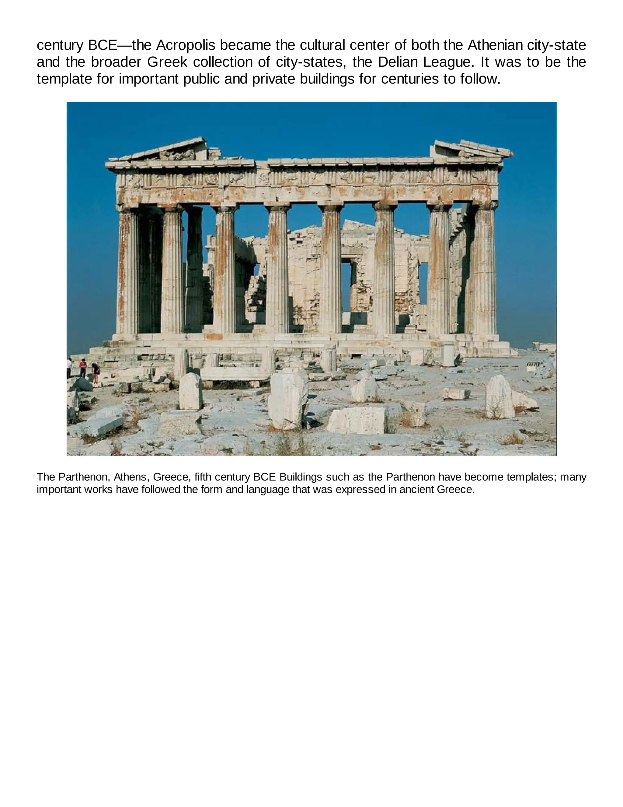 century BCE—the Acropolis became the cultural center of both the Athenian city-state
and the broader Greek collection of city-states, the Delian League. It was to be the
template for important public and private buildings for centuries to follow.
The Parthenon, Athens, Greece, fifth century BCE Buildings such as the Parthenon have become templates; many
important works have followed the form and language that was expressed in ancient Greece.
 