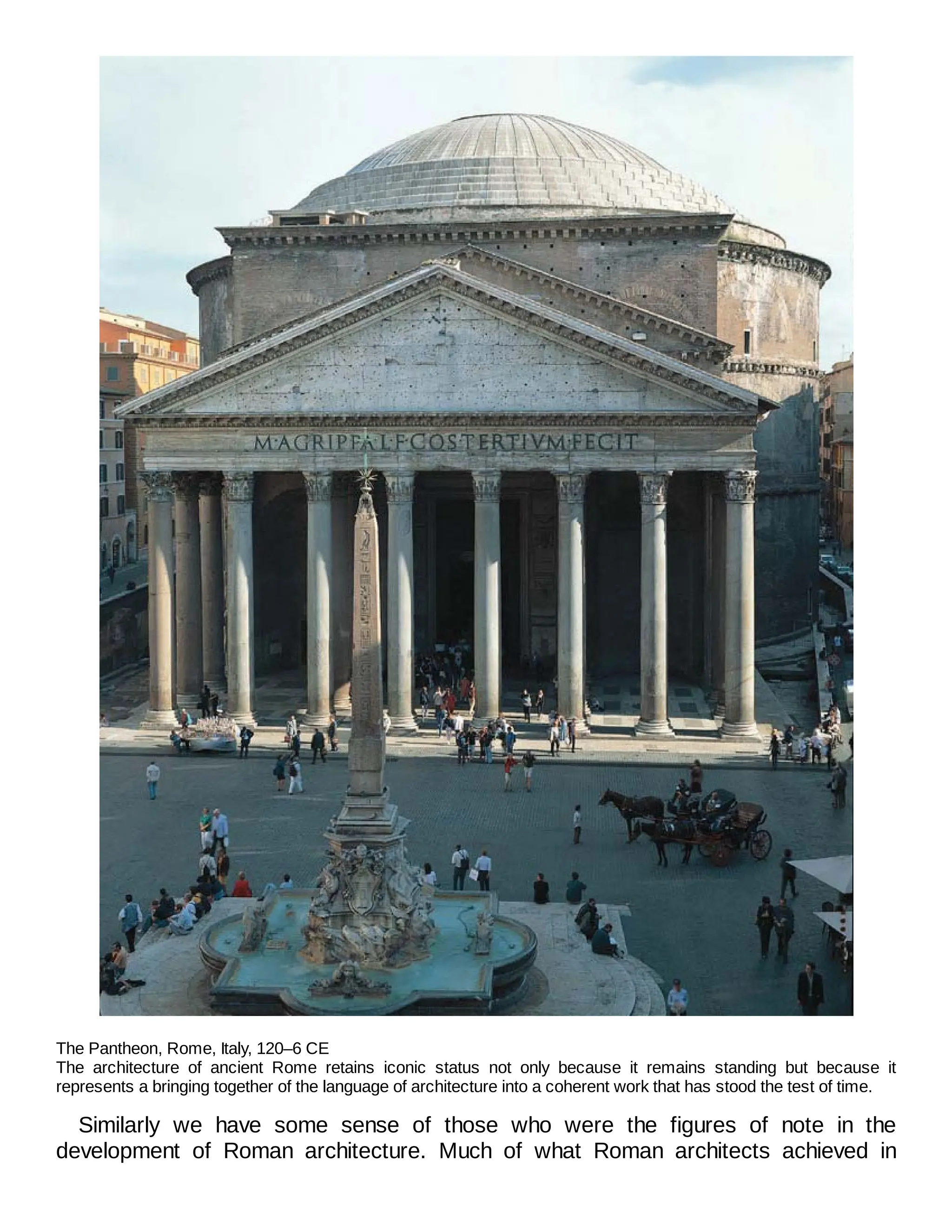 The Pantheon, Rome, Italy, 120–6 CE
The architecture of ancient Rome retains iconic status not only because it remains standing but because it
represents a bringing together of the language of architecture into a coherent work that has stood the test of time.
Similarly we have some sense of those who were the figures of note in the
development of Roman architecture. Much of what Roman architects achieved in
 