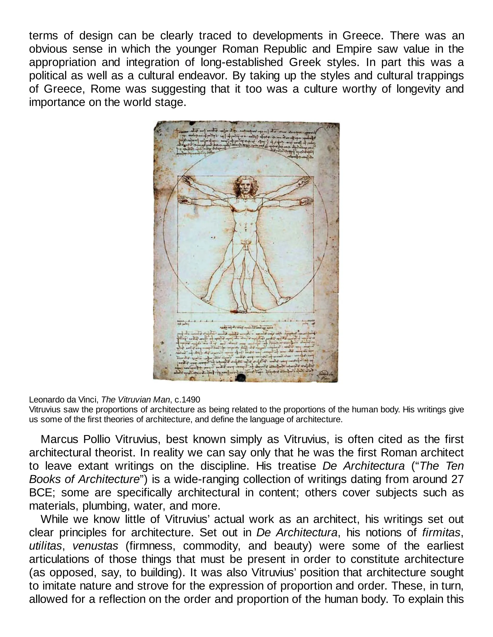terms of design can be clearly traced to developments in Greece. There was an
obvious sense in which the younger Roman Republic and Empire saw value in the
appropriation and integration of long-established Greek styles. In part this was a
political as well as a cultural endeavor. By taking up the styles and cultural trappings
of Greece, Rome was suggesting that it too was a culture worthy of longevity and
importance on the world stage.
Leonardo da Vinci, The Vitruvian Man, c.1490
Vitruvius saw the proportions of architecture as being related to the proportions of the human body. His writings give
us some of the first theories of architecture, and define the language of architecture.
Marcus Pollio Vitruvius, best known simply as Vitruvius, is often cited as the first
architectural theorist. In reality we can say only that he was the first Roman architect
to leave extant writings on the discipline. His treatise De Architectura (“The Ten
Books of Architecture”) is a wide-ranging collection of writings dating from around 27
BCE; some are specifically architectural in content; others cover subjects such as
materials, plumbing, water, and more.
While we know little of Vitruvius’ actual work as an architect, his writings set out
clear principles for architecture. Set out in De Architectura, his notions of firmitas,
utilitas, venustas (firmness, commodity, and beauty) were some of the earliest
articulations of those things that must be present in order to constitute architecture
(as opposed, say, to building). It was also Vitruvius’ position that architecture sought
to imitate nature and strove for the expression of proportion and order. These, in turn,
allowed for a reflection on the order and proportion of the human body. To explain this
 