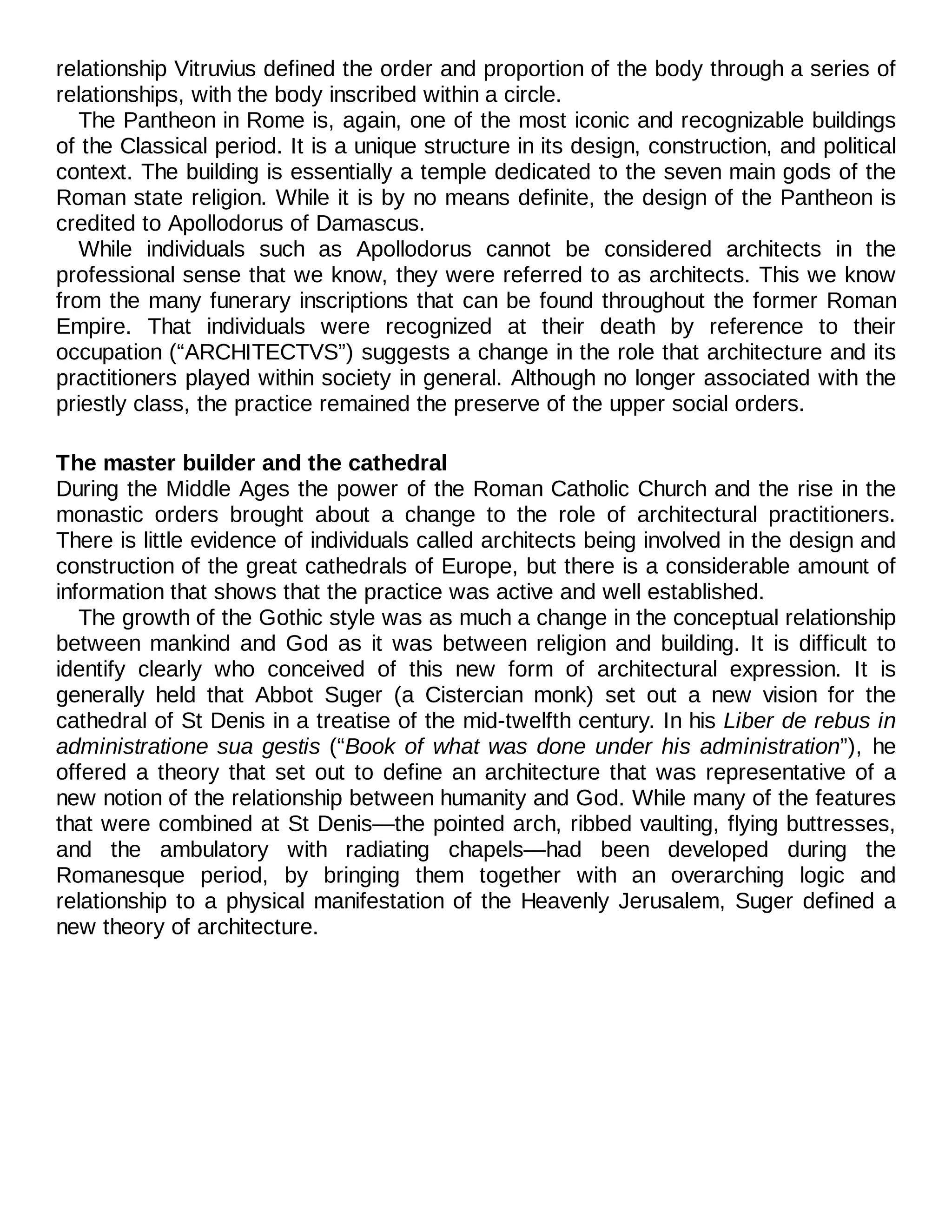 relationship Vitruvius defined the order and proportion of the body through a series of
relationships, with the body inscribed within a circle.
The Pantheon in Rome is, again, one of the most iconic and recognizable buildings
of the Classical period. It is a unique structure in its design, construction, and political
context. The building is essentially a temple dedicated to the seven main gods of the
Roman state religion. While it is by no means definite, the design of the Pantheon is
credited to Apollodorus of Damascus.
While individuals such as Apollodorus cannot be considered architects in the
professional sense that we know, they were referred to as architects. This we know
from the many funerary inscriptions that can be found throughout the former Roman
Empire. That individuals were recognized at their death by reference to their
occupation (“ARCHITECTVS”) suggests a change in the role that architecture and its
practitioners played within society in general. Although no longer associated with the
priestly class, the practice remained the preserve of the upper social orders.
The master builder and the cathedral
During the Middle Ages the power of the Roman Catholic Church and the rise in the
monastic orders brought about a change to the role of architectural practitioners.
There is little evidence of individuals called architects being involved in the design and
construction of the great cathedrals of Europe, but there is a considerable amount of
information that shows that the practice was active and well established.
The growth of the Gothic style was as much a change in the conceptual relationship
between mankind and God as it was between religion and building. It is difficult to
identify clearly who conceived of this new form of architectural expression. It is
generally held that Abbot Suger (a Cistercian monk) set out a new vision for the
cathedral of St Denis in a treatise of the mid-twelfth century. In his Liber de rebus in
administratione sua gestis (“Book of what was done under his administration”), he
offered a theory that set out to define an architecture that was representative of a
new notion of the relationship between humanity and God. While many of the features
that were combined at St Denis—the pointed arch, ribbed vaulting, flying buttresses,
and the ambulatory with radiating chapels—had been developed during the
Romanesque period, by bringing them together with an overarching logic and
relationship to a physical manifestation of the Heavenly Jerusalem, Suger defined a
new theory of architecture.
 
